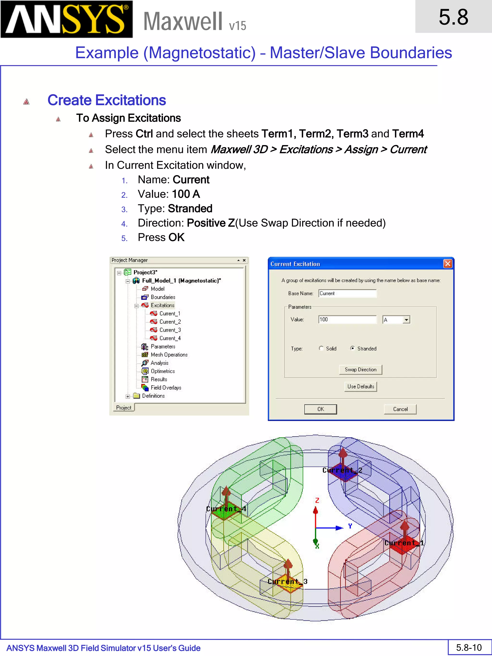 ANSYS Maxwell 3D Field Simulator v15 User’s Guide
5.8
Example (Magnetostatic) – Master/Slave Boundaries
5.8-10
Maxwell v15
Create Excitations
To Assign Excitations
Press Ctrl and select the sheets Term1, Term2, Term3 and Term4
Select the menu item Maxwell 3D > Excitations > Assign > Current
In Current Excitation window,
1. Name: Current
2. Value: 100 A
3. Type: Stranded
4. Direction: Positive Z(Use Swap Direction if needed)
5. Press OK
 