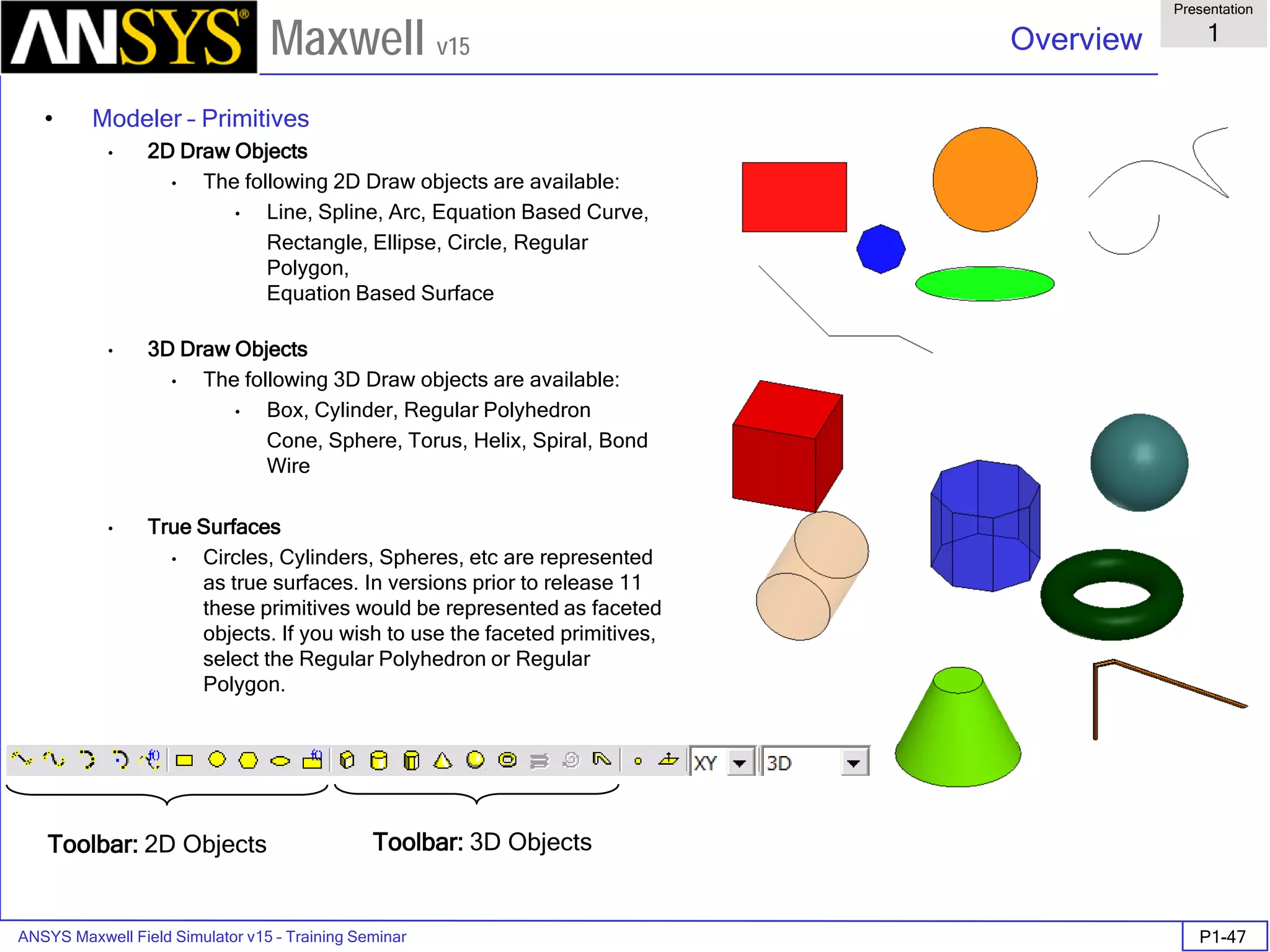 ANSYS Maxwell Field Simulator v15 – Training Seminar P1-47
Overview
Presentation
1
Maxwell v15
• Modeler – Primitives
• 2D Draw Objects
• The following 2D Draw objects are available:
• Line, Spline, Arc, Equation Based Curve,
Rectangle, Ellipse, Circle, Regular
Polygon,
Equation Based Surface
• 3D Draw Objects
• The following 3D Draw objects are available:
• Box, Cylinder, Regular Polyhedron
Cone, Sphere, Torus, Helix, Spiral, Bond
Wire
• True Surfaces
• Circles, Cylinders, Spheres, etc are represented
as true surfaces. In versions prior to release 11
these primitives would be represented as faceted
objects. If you wish to use the faceted primitives,
select the Regular Polyhedron or Regular
Polygon.
Toolbar: 2D Objects Toolbar: 3D Objects
 