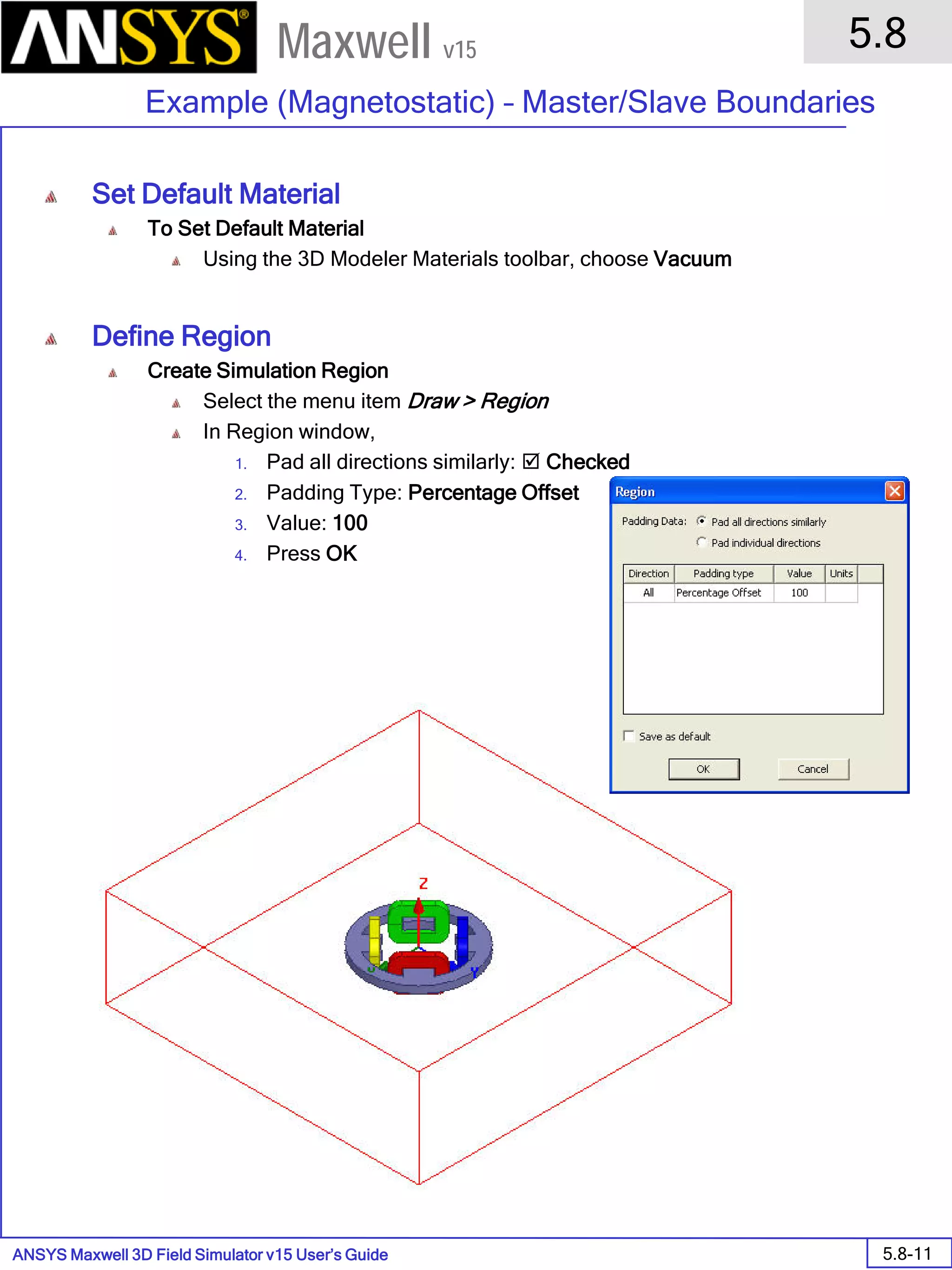 ANSYS Maxwell 3D Field Simulator v15 User’s Guide
5.8
Example (Magnetostatic) – Master/Slave Boundaries
5.8-11
Maxwell v15
Set Default Material
To Set Default Material
Using the 3D Modeler Materials toolbar, choose Vacuum
Define Region
Create Simulation Region
Select the menu item Draw > Region
In Region window,
1. Pad all directions similarly:  Checked
2. Padding Type: Percentage Offset
3. Value: 100
4. Press OK
 