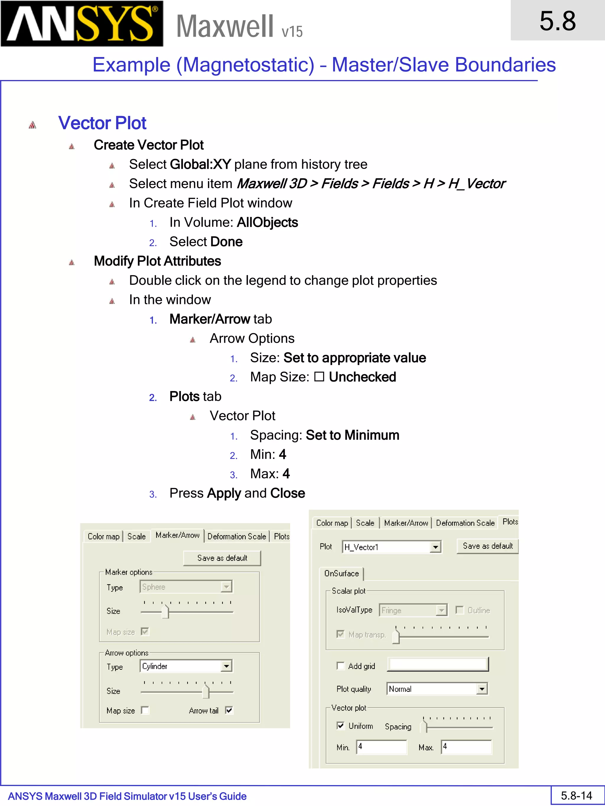 ANSYS Maxwell 3D Field Simulator v15 User’s Guide
5.8
Example (Magnetostatic) – Master/Slave Boundaries
5.8-14
Maxwell v15
Vector Plot
Create Vector Plot
Select Global:XY plane from history tree
Select menu item Maxwell 3D > Fields > Fields > H > H_Vector
In Create Field Plot window
1. In Volume: AllObjects
2. Select Done
Modify Plot Attributes
Double click on the legend to change plot properties
In the window
1. Marker/Arrow tab
Arrow Options
1. Size: Set to appropriate value
2. Map Size:  Unchecked
2. Plots tab
Vector Plot
1. Spacing: Set to Minimum
2. Min: 4
3. Max: 4
3. Press Apply and Close
 