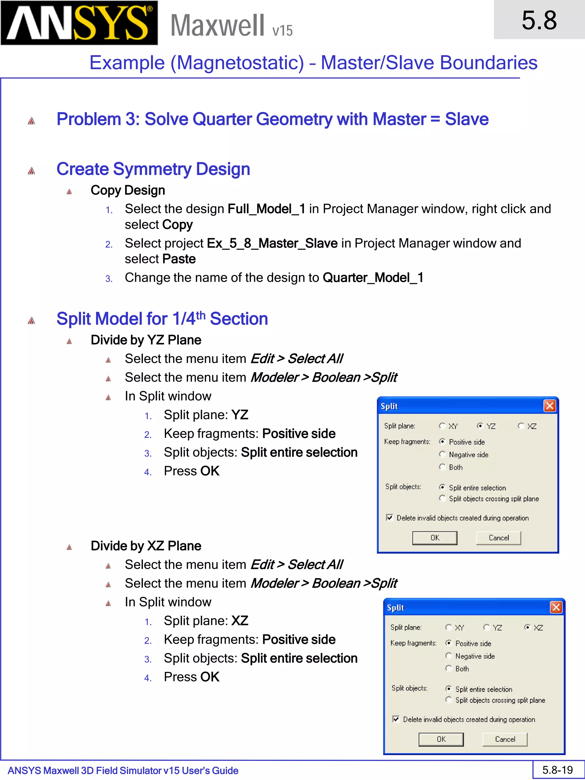 ANSYS Maxwell 3D Field Simulator v15 User’s Guide
5.8
Example (Magnetostatic) – Master/Slave Boundaries
5.8-19
Maxwell v15
Problem 3: Solve Quarter Geometry with Master = Slave
Create Symmetry Design
Copy Design
1. Select the design Full_Model_1 in Project Manager window, right click and
select Copy
2. Select project Ex_5_8_Master_Slave in Project Manager window and
select Paste
3. Change the name of the design to Quarter_Model_1
Split Model for 1/4th Section
Divide by YZ Plane
Select the menu item Edit > Select All
Select the menu item Modeler > Boolean >Split
In Split window
1. Split plane: YZ
2. Keep fragments: Positive side
3. Split objects: Split entire selection
4. Press OK
Divide by XZ Plane
Select the menu item Edit > Select All
Select the menu item Modeler > Boolean >Split
In Split window
1. Split plane: XZ
2. Keep fragments: Positive side
3. Split objects: Split entire selection
4. Press OK
 