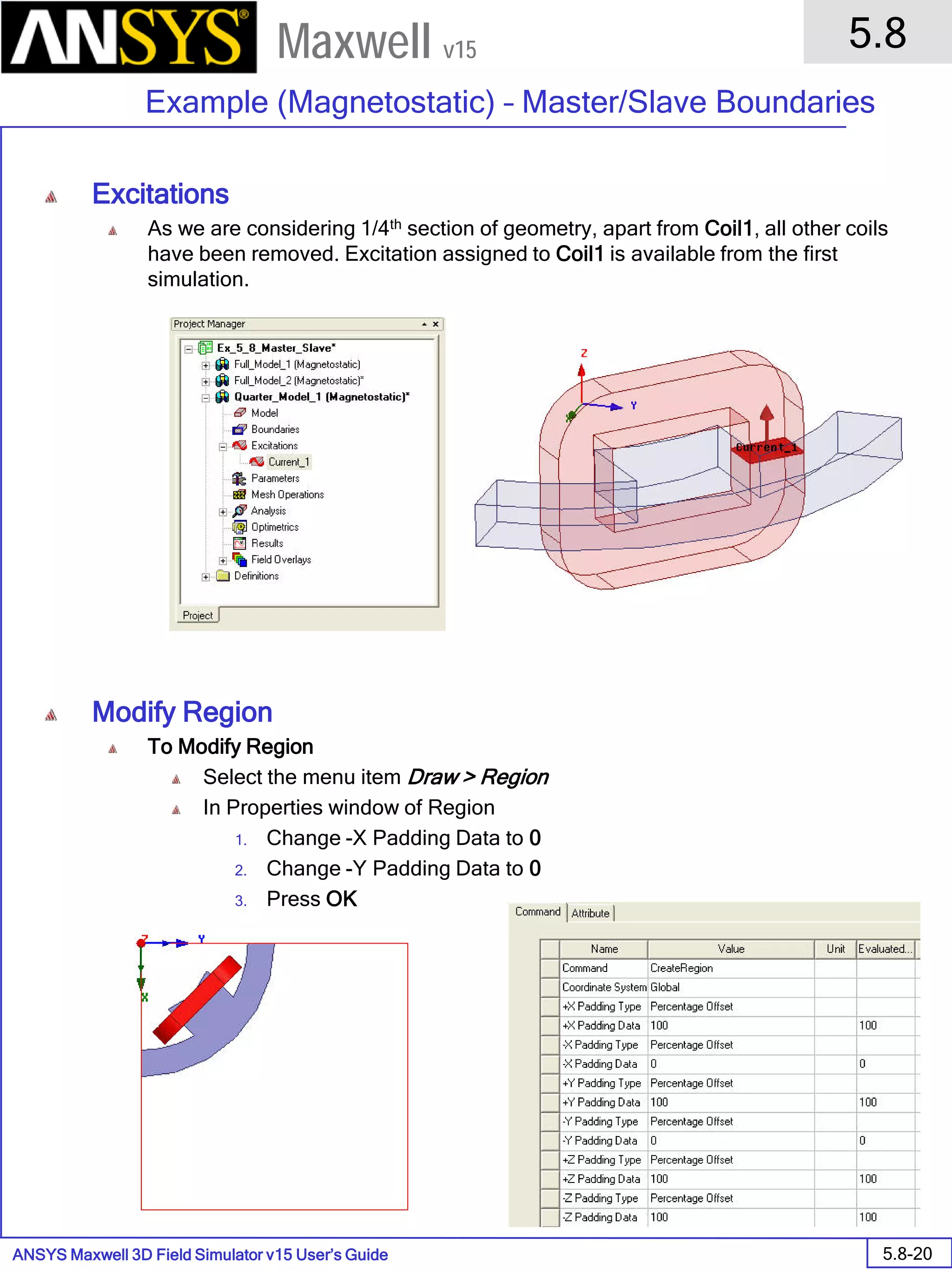 ANSYS Maxwell 3D Field Simulator v15 User’s Guide
5.8
Example (Magnetostatic) – Master/Slave Boundaries
5.8-20
Maxwell v15
Excitations
As we are considering 1/4th section of geometry, apart from Coil1, all other coils
have been removed. Excitation assigned to Coil1 is available from the first
simulation.
Modify Region
To Modify Region
Select the menu item Draw > Region
In Properties window of Region
1. Change -X Padding Data to 0
2. Change -Y Padding Data to 0
3. Press OK
 