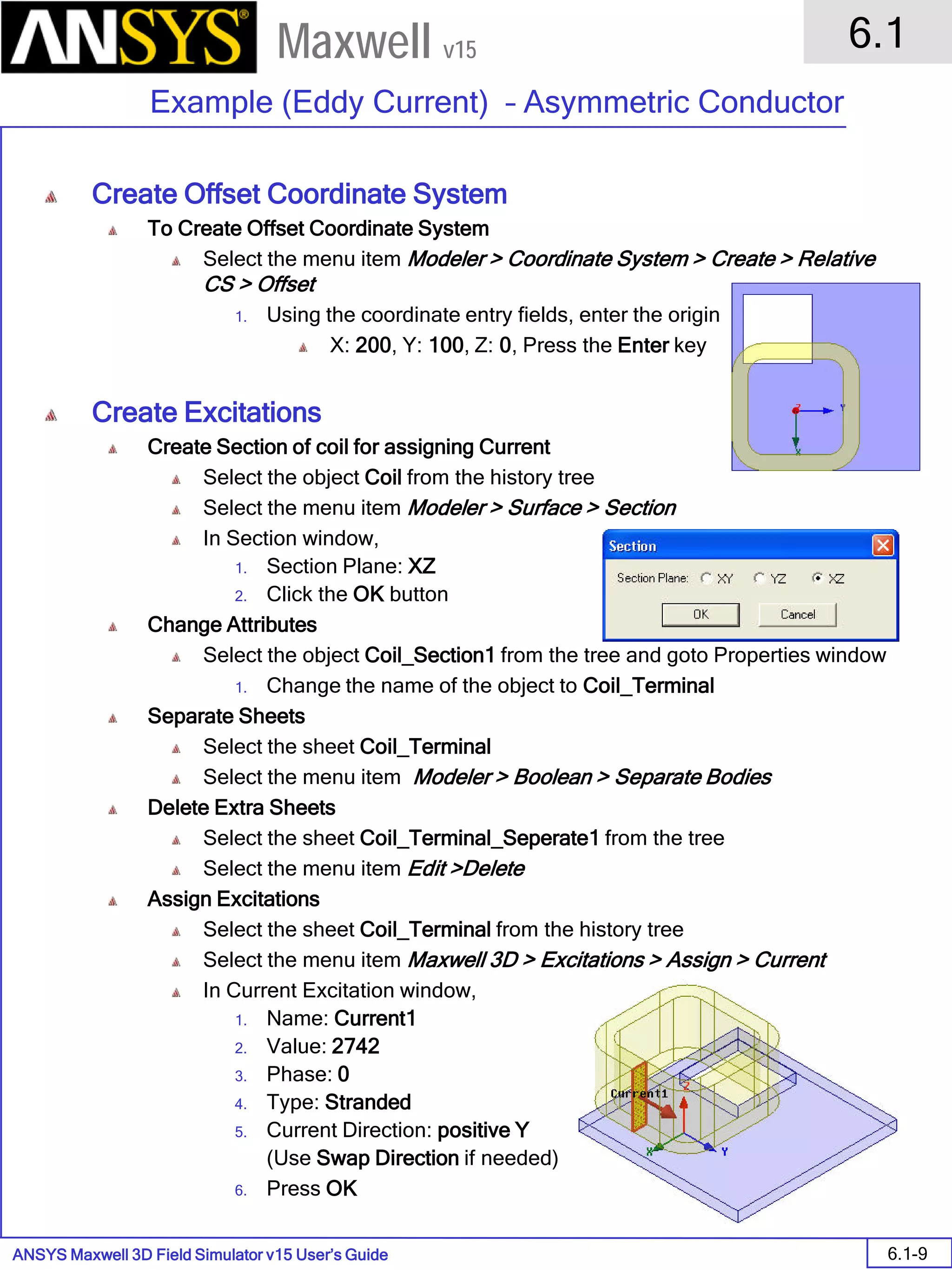 ANSYS Maxwell 3D Field Simulator v15 User’s Guide
6.1
Example (Eddy Current) – Asymmetric Conductor
6.1-9
Maxwell v15
Create Offset Coordinate System
To Create Offset Coordinate System
Select the menu item Modeler > Coordinate System > Create > Relative
CS > Offset
1. Using the coordinate entry fields, enter the origin
X: 200, Y: 100, Z: 0, Press the Enter key
Create Excitations
Create Section of coil for assigning Current
Select the object Coil from the history tree
Select the menu item Modeler > Surface > Section
In Section window,
1. Section Plane: XZ
2. Click the OK button
Change Attributes
Select the object Coil_Section1 from the tree and goto Properties window
1. Change the name of the object to Coil_Terminal
Separate Sheets
Select the sheet Coil_Terminal
Select the menu item Modeler > Boolean > Separate Bodies
Delete Extra Sheets
Select the sheet Coil_Terminal_Seperate1 from the tree
Select the menu item Edit >Delete
Assign Excitations
Select the sheet Coil_Terminal from the history tree
Select the menu item Maxwell 3D > Excitations > Assign > Current
In Current Excitation window,
1. Name: Current1
2. Value: 2742
3. Phase: 0
4. Type: Stranded
5. Current Direction: positive Y
(Use Swap Direction if needed)
6. Press OK
 