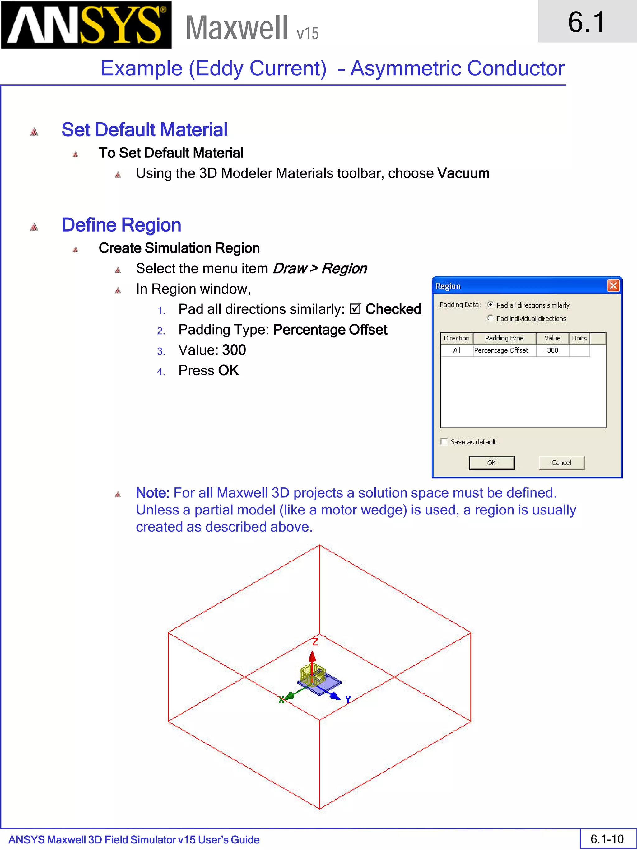 ANSYS Maxwell 3D Field Simulator v15 User’s Guide
6.1
Example (Eddy Current) – Asymmetric Conductor
6.1-10
Maxwell v15
Set Default Material
To Set Default Material
Using the 3D Modeler Materials toolbar, choose Vacuum
Define Region
Create Simulation Region
Select the menu item Draw > Region
In Region window,
1. Pad all directions similarly:  Checked
2. Padding Type: Percentage Offset
3. Value: 300
4. Press OK
Note: For all Maxwell 3D projects a solution space must be defined.
Unless a partial model (like a motor wedge) is used, a region is usually
created as described above.
 