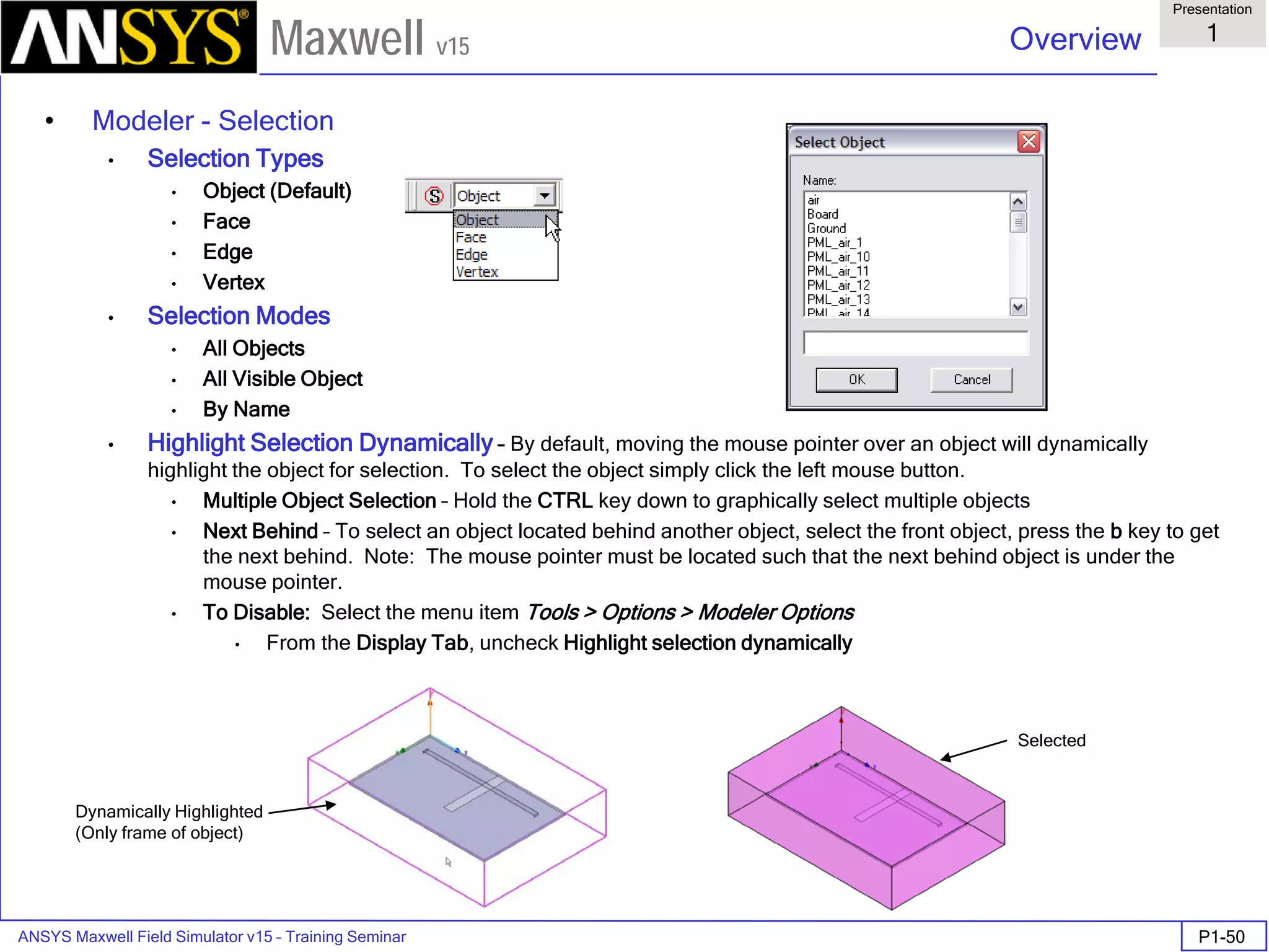 ANSYS Maxwell Field Simulator v15 – Training Seminar P1-50
Overview
Presentation
1
Maxwell v15
• Modeler - Selection
• Selection Types
• Object (Default)
• Face
• Edge
• Vertex
• Selection Modes
• All Objects
• All Visible Object
• By Name
• Highlight Selection Dynamically – By default, moving the mouse pointer over an object will dynamically
highlight the object for selection. To select the object simply click the left mouse button.
• Multiple Object Selection – Hold the CTRL key down to graphically select multiple objects
• Next Behind – To select an object located behind another object, select the front object, press the b key to get
the next behind. Note: The mouse pointer must be located such that the next behind object is under the
mouse pointer.
• To Disable: Select the menu item Tools > Options > Modeler Options
• From the Display Tab, uncheck Highlight selection dynamically
Dynamically Highlighted
(Only frame of object)
Selected
 