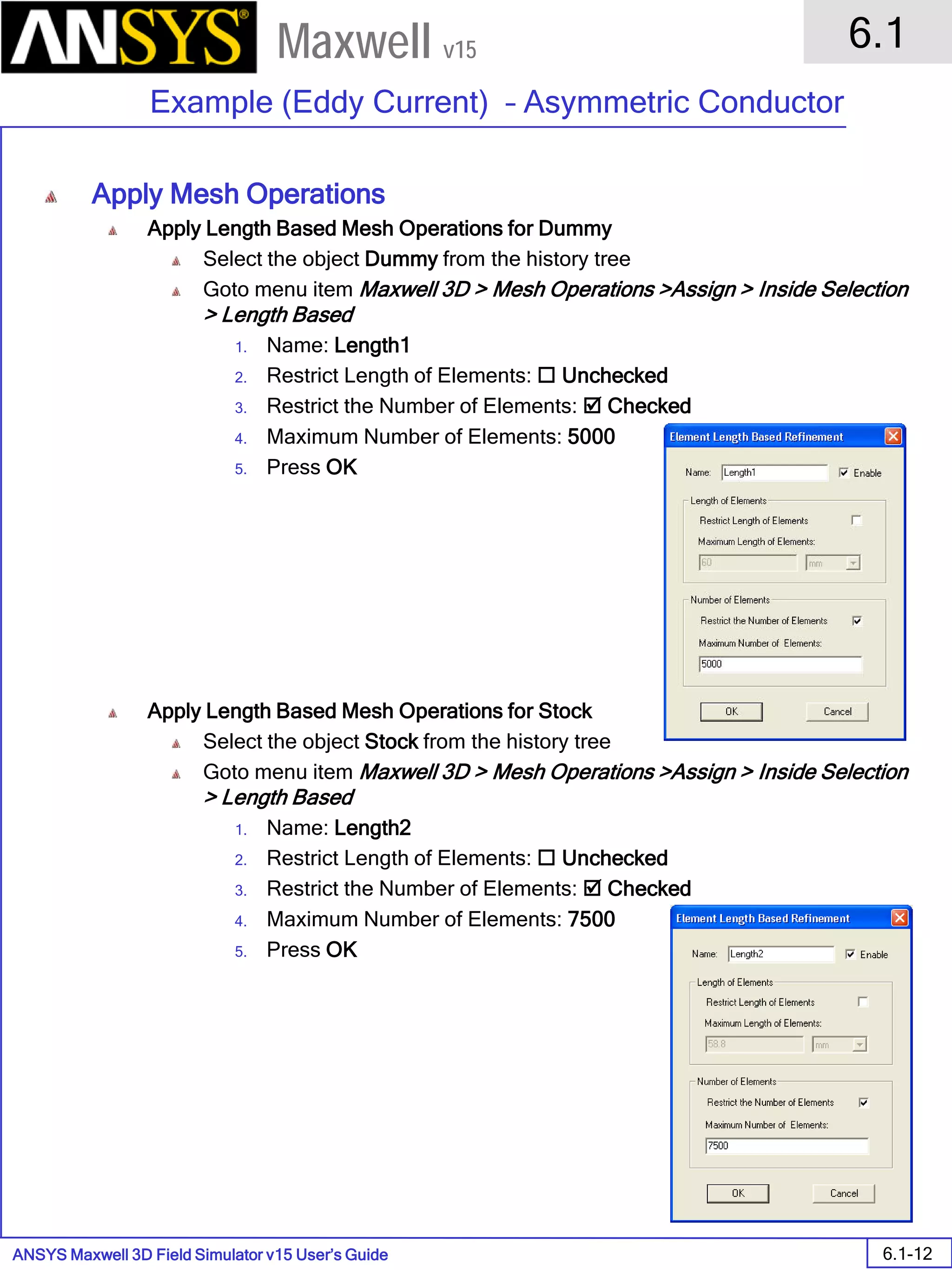 ANSYS Maxwell 3D Field Simulator v15 User’s Guide
6.1
Example (Eddy Current) – Asymmetric Conductor
6.1-12
Maxwell v15
Apply Mesh Operations
Apply Length Based Mesh Operations for Dummy
Select the object Dummy from the history tree
Goto menu item Maxwell 3D > Mesh Operations >Assign > Inside Selection
> Length Based
1. Name: Length1
2. Restrict Length of Elements:  Unchecked
3. Restrict the Number of Elements:  Checked
4. Maximum Number of Elements: 5000
5. Press OK
Apply Length Based Mesh Operations for Stock
Select the object Stock from the history tree
Goto menu item Maxwell 3D > Mesh Operations >Assign > Inside Selection
> Length Based
1. Name: Length2
2. Restrict Length of Elements:  Unchecked
3. Restrict the Number of Elements:  Checked
4. Maximum Number of Elements: 7500
5. Press OK
 