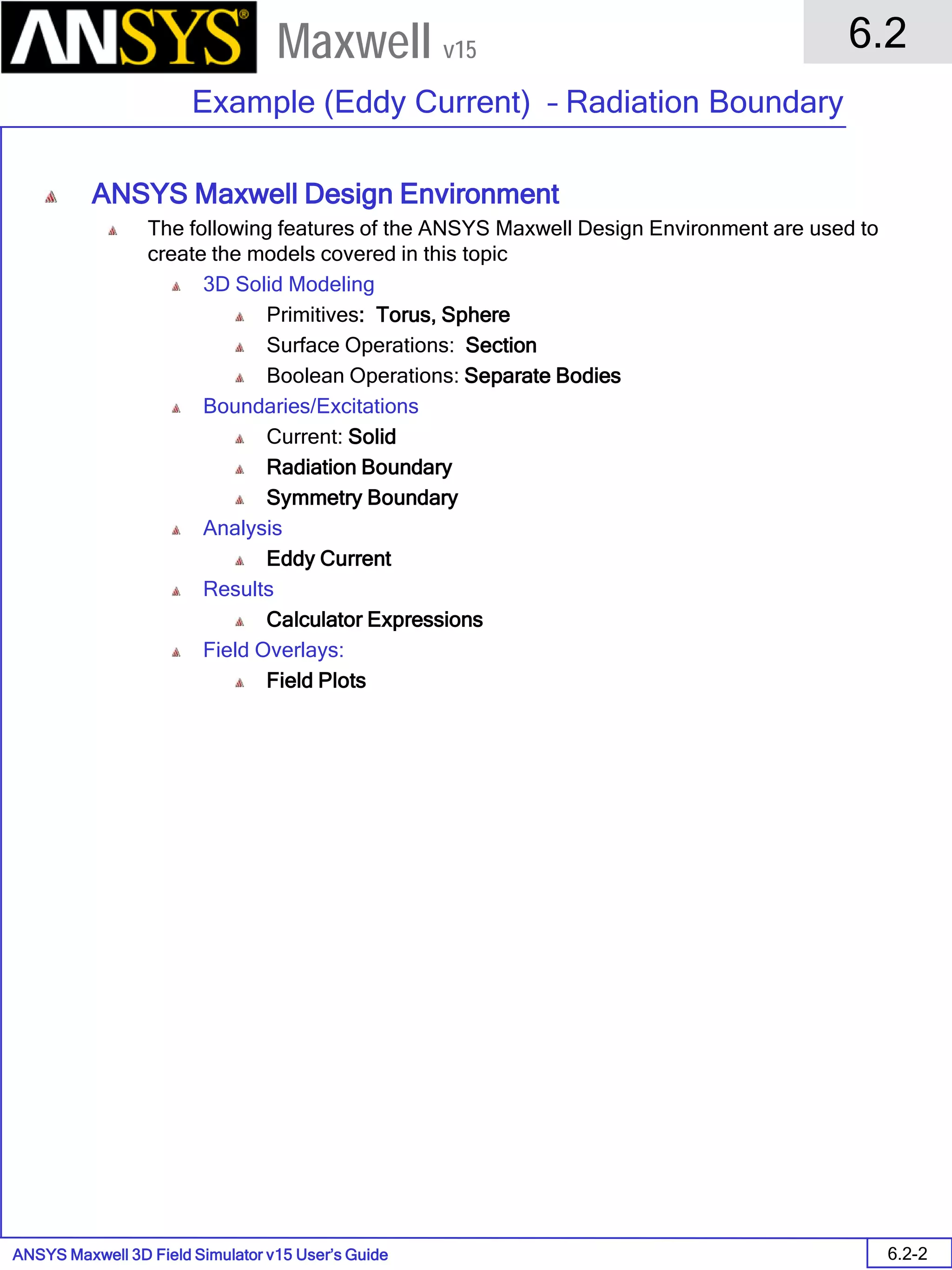 ANSYS Maxwell 3D Field Simulator v15 User’s Guide
6.2
Example (Eddy Current) – Radiation Boundary
6.2-2
Maxwell v15
ANSYS Maxwell Design Environment
The following features of the ANSYS Maxwell Design Environment are used to
create the models covered in this topic
3D Solid Modeling
Primitives: Torus, Sphere
Surface Operations: Section
Boolean Operations: Separate Bodies
Boundaries/Excitations
Current: Solid
Radiation Boundary
Symmetry Boundary
Analysis
Eddy Current
Results
Calculator Expressions
Field Overlays:
Field Plots
 