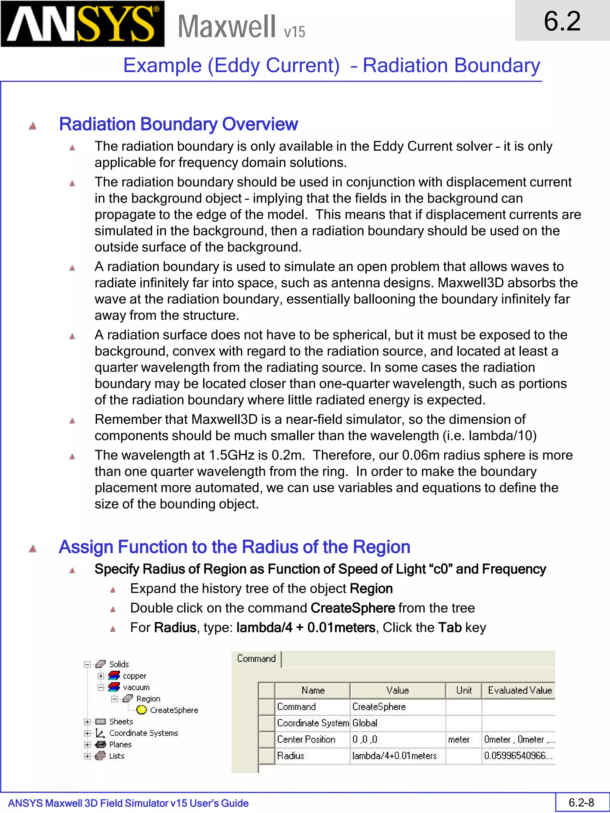ANSYS Maxwell 3D Field Simulator v15 User’s Guide
6.2
Example (Eddy Current) – Radiation Boundary
6.2-8
Maxwell v15
Radiation Boundary Overview
The radiation boundary is only available in the Eddy Current solver – it is only
applicable for frequency domain solutions.
The radiation boundary should be used in conjunction with displacement current
in the background object – implying that the fields in the background can
propagate to the edge of the model. This means that if displacement currents are
simulated in the background, then a radiation boundary should be used on the
outside surface of the background.
A radiation boundary is used to simulate an open problem that allows waves to
radiate infinitely far into space, such as antenna designs. Maxwell3D absorbs the
wave at the radiation boundary, essentially ballooning the boundary infinitely far
away from the structure.
A radiation surface does not have to be spherical, but it must be exposed to the
background, convex with regard to the radiation source, and located at least a
quarter wavelength from the radiating source. In some cases the radiation
boundary may be located closer than one-quarter wavelength, such as portions
of the radiation boundary where little radiated energy is expected.
Remember that Maxwell3D is a near-field simulator, so the dimension of
components should be much smaller than the wavelength (i.e. lambda/10)
The wavelength at 1.5GHz is 0.2m. Therefore, our 0.06m radius sphere is more
than one quarter wavelength from the ring. In order to make the boundary
placement more automated, we can use variables and equations to define the
size of the bounding object.
Assign Function to the Radius of the Region
Specify Radius of Region as Function of Speed of Light “c0” and Frequency
Expand the history tree of the object Region
Double click on the command CreateSphere from the tree
For Radius, type: lambda/4 + 0.01meters, Click the Tab key
 