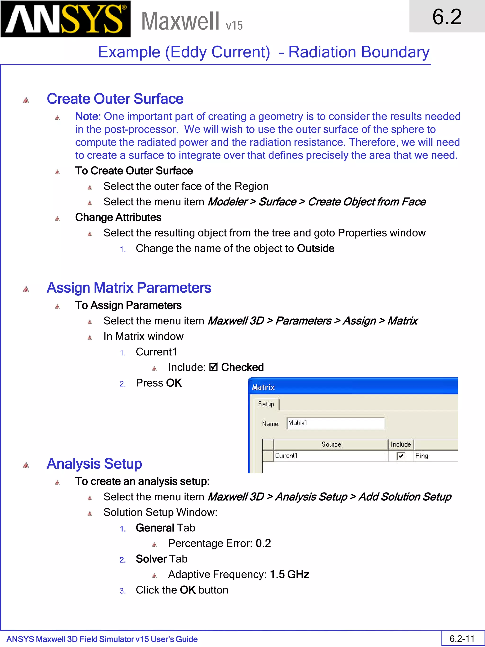 ANSYS Maxwell 3D Field Simulator v15 User’s Guide
6.2
Example (Eddy Current) – Radiation Boundary
6.2-11
Maxwell v15
Create Outer Surface
Note: One important part of creating a geometry is to consider the results needed
in the post-processor. We will wish to use the outer surface of the sphere to
compute the radiated power and the radiation resistance. Therefore, we will need
to create a surface to integrate over that defines precisely the area that we need.
To Create Outer Surface
Select the outer face of the Region
Select the menu item Modeler > Surface > Create Object from Face
Change Attributes
Select the resulting object from the tree and goto Properties window
1. Change the name of the object to Outside
Assign Matrix Parameters
To Assign Parameters
Select the menu item Maxwell 3D > Parameters > Assign > Matrix
In Matrix window
1. Current1
Include:  Checked
2. Press OK
Analysis Setup
To create an analysis setup:
Select the menu item Maxwell 3D > Analysis Setup > Add Solution Setup
Solution Setup Window:
1. General Tab
Percentage Error: 0.2
2. Solver Tab
Adaptive Frequency: 1.5 GHz
3. Click the OK button
 