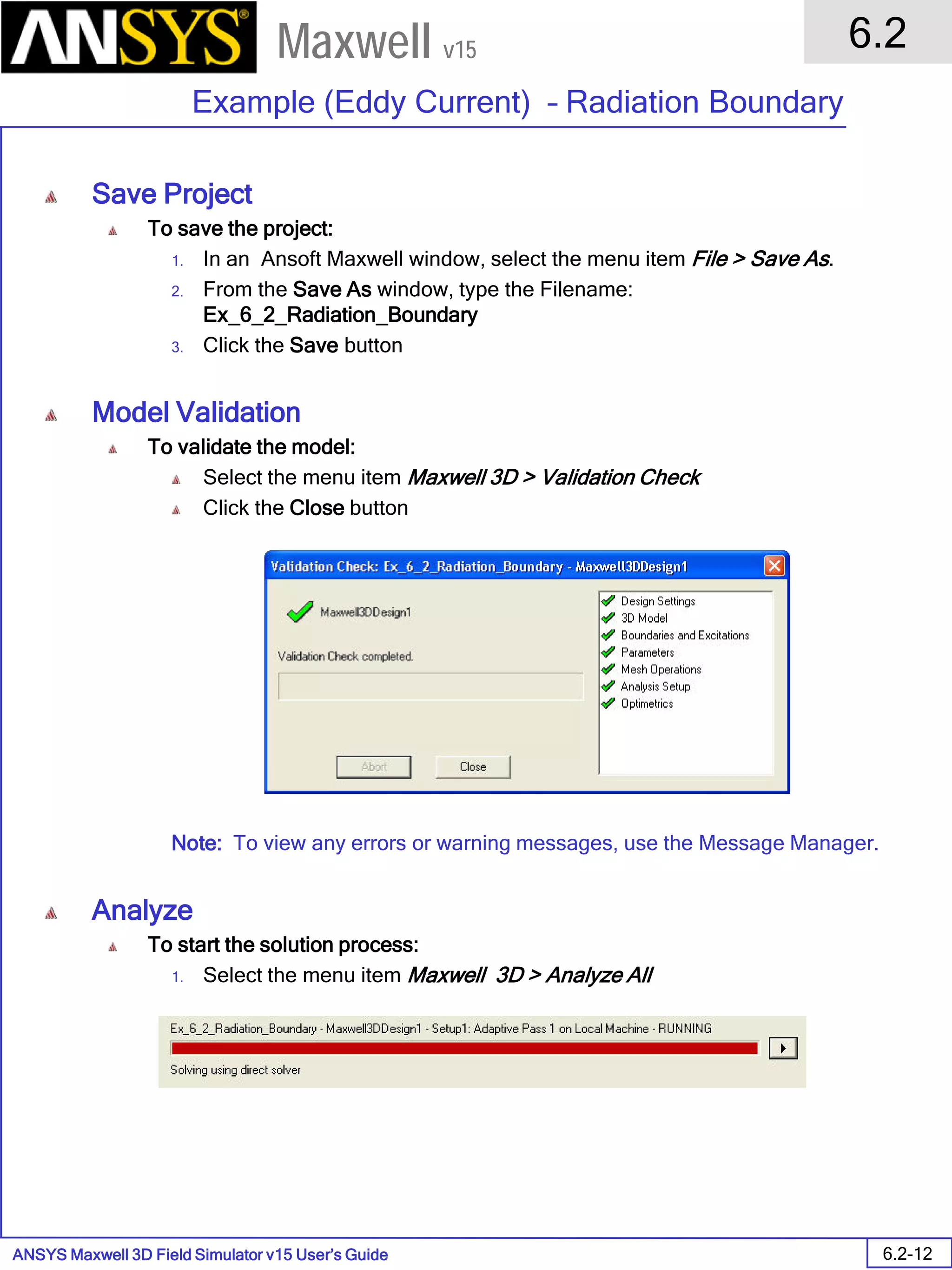 ANSYS Maxwell 3D Field Simulator v15 User’s Guide
6.2
Example (Eddy Current) – Radiation Boundary
6.2-12
Maxwell v15
Save Project
To save the project:
1. In an Ansoft Maxwell window, select the menu item File > Save As.
2. From the Save As window, type the Filename:
Ex_6_2_Radiation_Boundary
3. Click the Save button
Model Validation
To validate the model:
Select the menu item Maxwell 3D > Validation Check
Click the Close button
Note: To view any errors or warning messages, use the Message Manager.
Analyze
To start the solution process:
1. Select the menu item Maxwell 3D > Analyze All
 