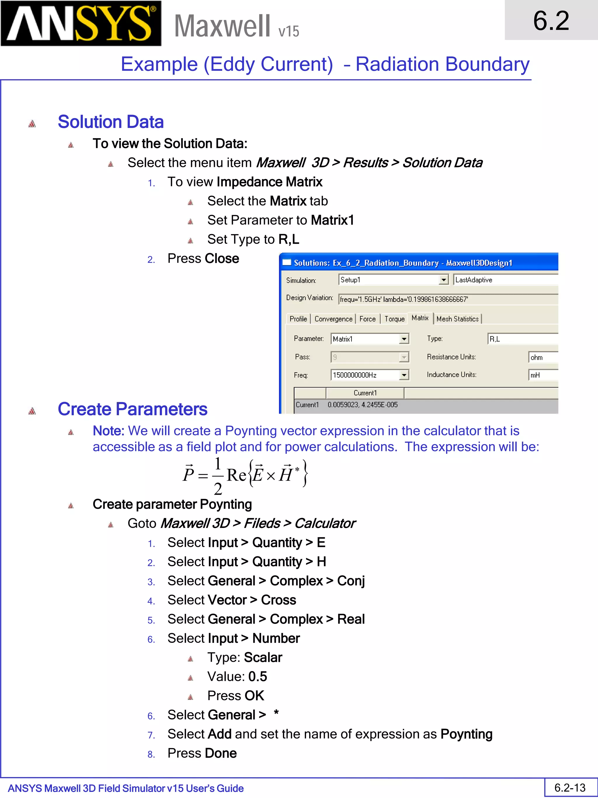 ANSYS Maxwell 3D Field Simulator v15 User’s Guide
6.2
Example (Eddy Current) – Radiation Boundary
6.2-13
Maxwell v15
Solution Data
To view the Solution Data:
Select the menu item Maxwell 3D > Results > Solution Data
1. To view Impedance Matrix
Select the Matrix tab
Set Parameter to Matrix1
Set Type to R,L
2. Press Close
Create Parameters
Note: We will create a Poynting vector expression in the calculator that is
accessible as a field plot and for power calculations. The expression will be:
Create parameter Poynting
Goto Maxwell 3D > Fileds > Calculator
1. Select Input > Quantity > E
2. Select Input > Quantity > H
3. Select General > Complex > Conj
4. Select Vector > Cross
5. Select General > Complex > Real
6. Select Input > Number
Type: Scalar
Value: 0.5
Press OK
6. Select General > *
7. Select Add and set the name of expression as Poynting
8. Press Done
{ }∗
×= HEP

Re
2
1
 