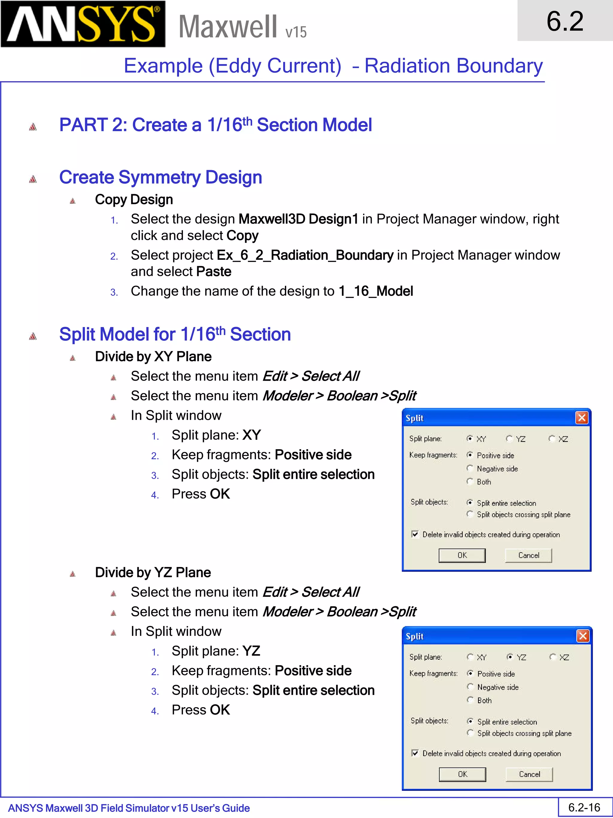ANSYS Maxwell 3D Field Simulator v15 User’s Guide
6.2
Example (Eddy Current) – Radiation Boundary
6.2-16
Maxwell v15
PART 2: Create a 1/16th Section Model
Create Symmetry Design
Copy Design
1. Select the design Maxwell3D Design1 in Project Manager window, right
click and select Copy
2. Select project Ex_6_2_Radiation_Boundary in Project Manager window
and select Paste
3. Change the name of the design to 1_16_Model
Split Model for 1/16th Section
Divide by XY Plane
Select the menu item Edit > Select All
Select the menu item Modeler > Boolean >Split
In Split window
1. Split plane: XY
2. Keep fragments: Positive side
3. Split objects: Split entire selection
4. Press OK
Divide by YZ Plane
Select the menu item Edit > Select All
Select the menu item Modeler > Boolean >Split
In Split window
1. Split plane: YZ
2. Keep fragments: Positive side
3. Split objects: Split entire selection
4. Press OK
 
