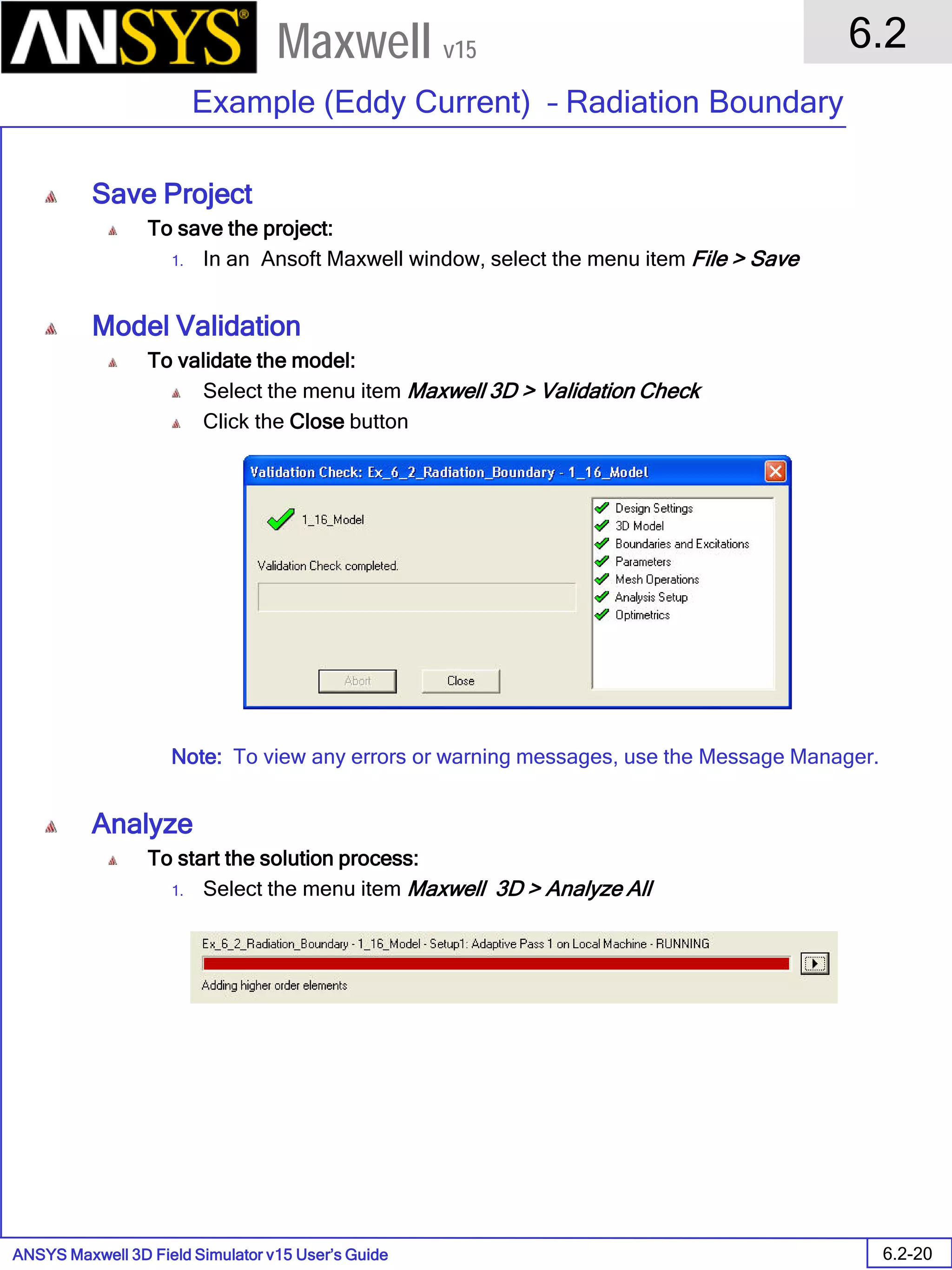 ANSYS Maxwell 3D Field Simulator v15 User’s Guide
6.2
Example (Eddy Current) – Radiation Boundary
6.2-20
Maxwell v15
Save Project
To save the project:
1. In an Ansoft Maxwell window, select the menu item File > Save
Model Validation
To validate the model:
Select the menu item Maxwell 3D > Validation Check
Click the Close button
Note: To view any errors or warning messages, use the Message Manager.
Analyze
To start the solution process:
1. Select the menu item Maxwell 3D > Analyze All
 