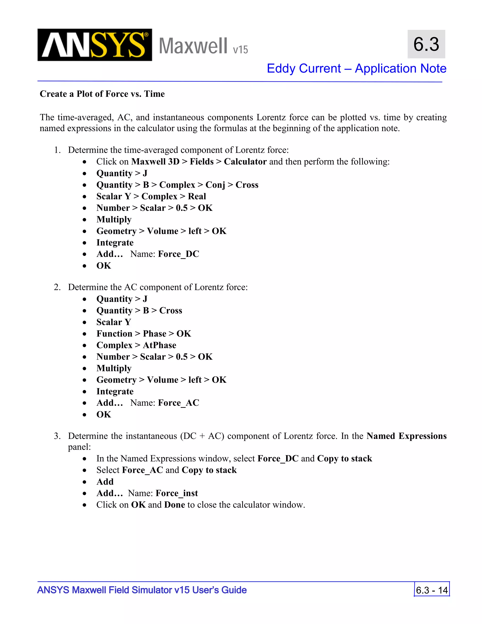 Maxwell v15
Eddy Current – Application Note
6.3 - 14
6.3
ANSYS Maxwell Field Simulator v15 User’s Guide
Create a Plot of Force vs. Time
The time-averaged, AC, and instantaneous components Lorentz force can be plotted vs. time by creating
named expressions in the calculator using the formulas at the beginning of the application note.
1. Determine the time-averaged component of Lorentz force:
• Click on Maxwell 3D > Fields > Calculator and then perform the following:
• Quantity > J
• Quantity > B > Complex > Conj > Cross
• Scalar Y > Complex > Real
• Number > Scalar > 0.5 > OK
• Multiply
• Geometry > Volume > left > OK
• Integrate
• Add… Name: Force_DC
• OK
2. Determine the AC component of Lorentz force:
• Quantity > J
• Quantity > B > Cross
• Scalar Y
• Function > Phase > OK
• Complex > AtPhase
• Number > Scalar > 0.5 > OK
• Multiply
• Geometry > Volume > left > OK
• Integrate
• Add… Name: Force_AC
• OK
3. Determine the instantaneous (DC + AC) component of Lorentz force. In the Named Expressions
panel:
• In the Named Expressions window, select Force_DC and Copy to stack
• Select Force_AC and Copy to stack
• Add
• Add… Name: Force_inst
• Click on OK and Done to close the calculator window.
 