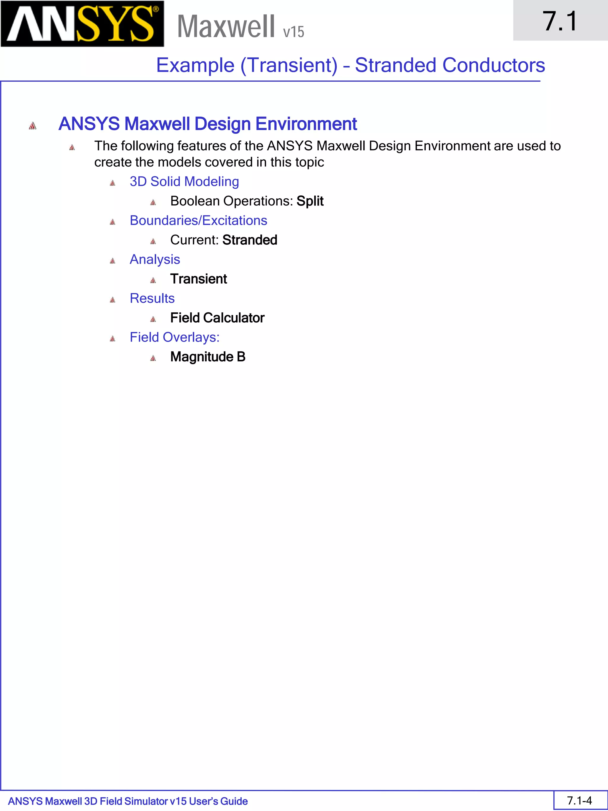 ANSYS Maxwell 3D Field Simulator v15 User’s Guide
7.1
Example (Transient) – Stranded Conductors
7.1-4
Maxwell v15
ANSYS Maxwell Design Environment
The following features of the ANSYS Maxwell Design Environment are used to
create the models covered in this topic
3D Solid Modeling
Boolean Operations: Split
Boundaries/Excitations
Current: Stranded
Analysis
Transient
Results
Field Calculator
Field Overlays:
Magnitude B
 