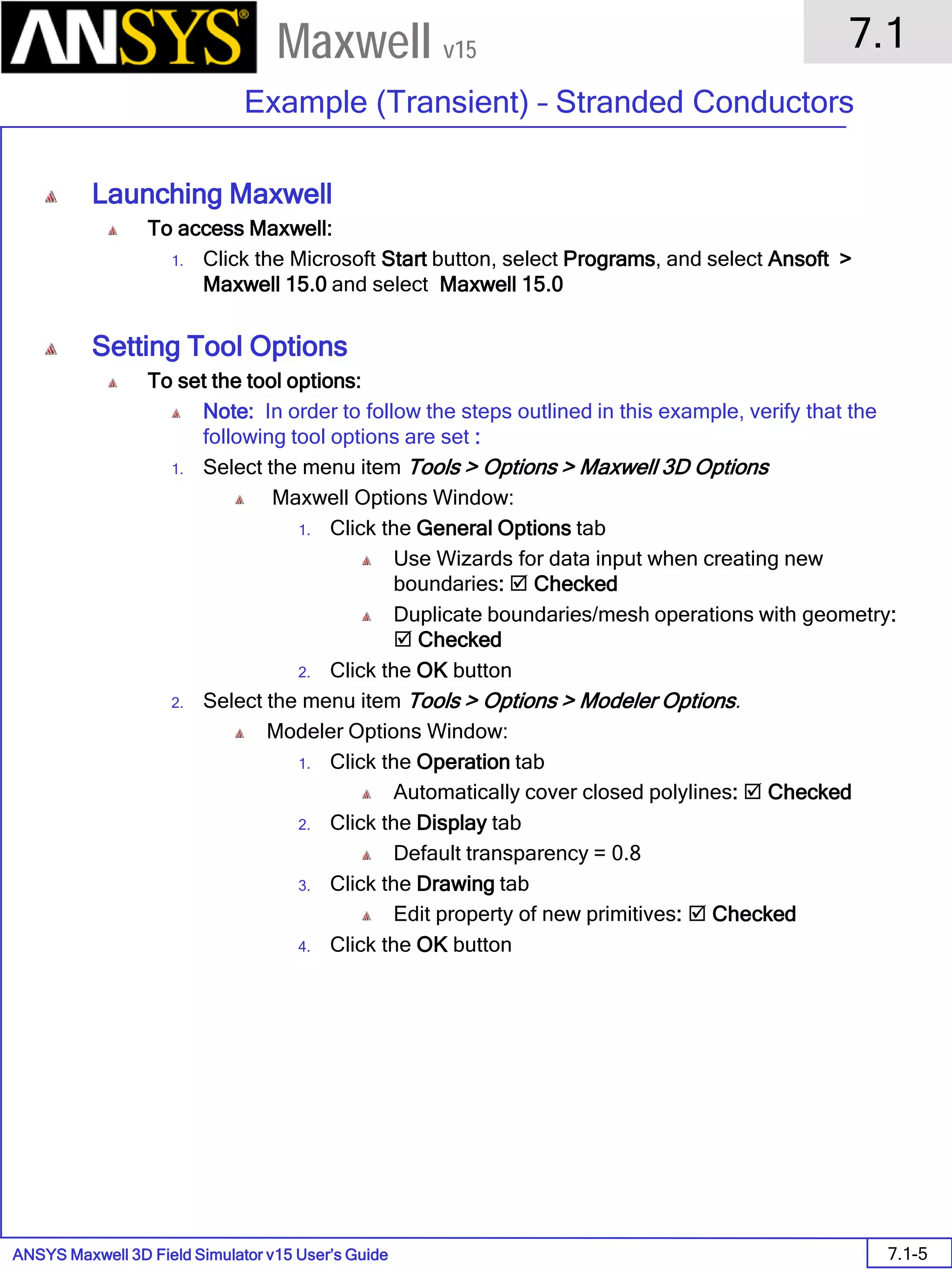 ANSYS Maxwell 3D Field Simulator v15 User’s Guide
7.1
Example (Transient) – Stranded Conductors
7.1-5
Maxwell v15
Launching Maxwell
To access Maxwell:
1. Click the Microsoft Start button, select Programs, and select Ansoft >
Maxwell 15.0 and select Maxwell 15.0
Setting Tool Options
To set the tool options:
Note: In order to follow the steps outlined in this example, verify that the
following tool options are set :
1. Select the menu item Tools > Options > Maxwell 3D Options
Maxwell Options Window:
1. Click the General Options tab
Use Wizards for data input when creating new
boundaries:  Checked
Duplicate boundaries/mesh operations with geometry:
 Checked
2. Click the OK button
2. Select the menu item Tools > Options > Modeler Options.
Modeler Options Window:
1. Click the Operation tab
Automatically cover closed polylines:  Checked
2. Click the Display tab
Default transparency = 0.8
3. Click the Drawing tab
Edit property of new primitives:  Checked
4. Click the OK button
 