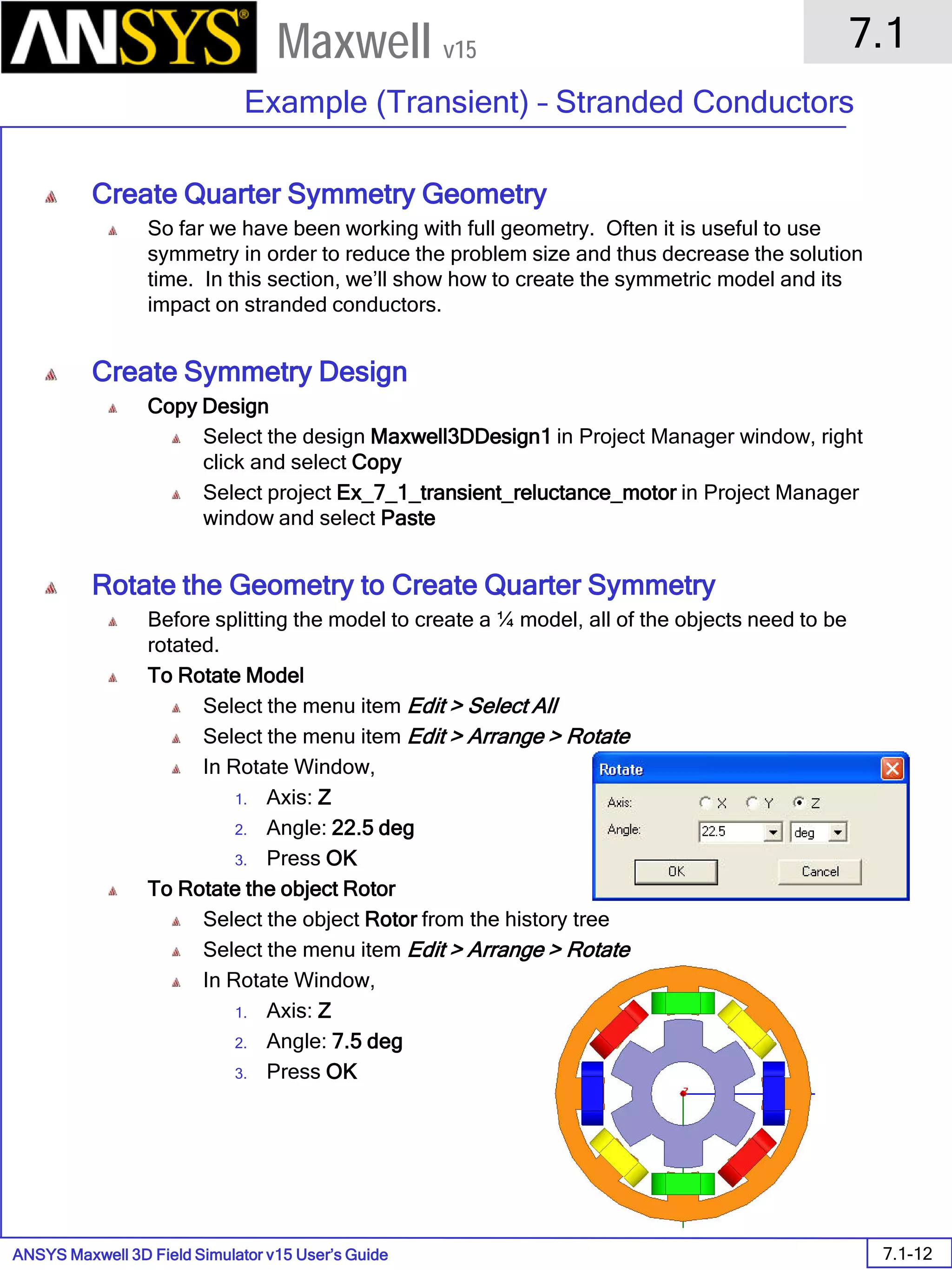ANSYS Maxwell 3D Field Simulator v15 User’s Guide
7.1
Example (Transient) – Stranded Conductors
7.1-12
Maxwell v15
Create Quarter Symmetry Geometry
So far we have been working with full geometry. Often it is useful to use
symmetry in order to reduce the problem size and thus decrease the solution
time. In this section, we’ll show how to create the symmetric model and its
impact on stranded conductors.
Create Symmetry Design
Copy Design
Select the design Maxwell3DDesign1 in Project Manager window, right
click and select Copy
Select project Ex_7_1_transient_reluctance_motor in Project Manager
window and select Paste
Rotate the Geometry to Create Quarter Symmetry
Before splitting the model to create a ¼ model, all of the objects need to be
rotated.
To Rotate Model
Select the menu item Edit > Select All
Select the menu item Edit > Arrange > Rotate
In Rotate Window,
1. Axis: Z
2. Angle: 22.5 deg
3. Press OK
To Rotate the object Rotor
Select the object Rotor from the history tree
Select the menu item Edit > Arrange > Rotate
In Rotate Window,
1. Axis: Z
2. Angle: 7.5 deg
3. Press OK
 