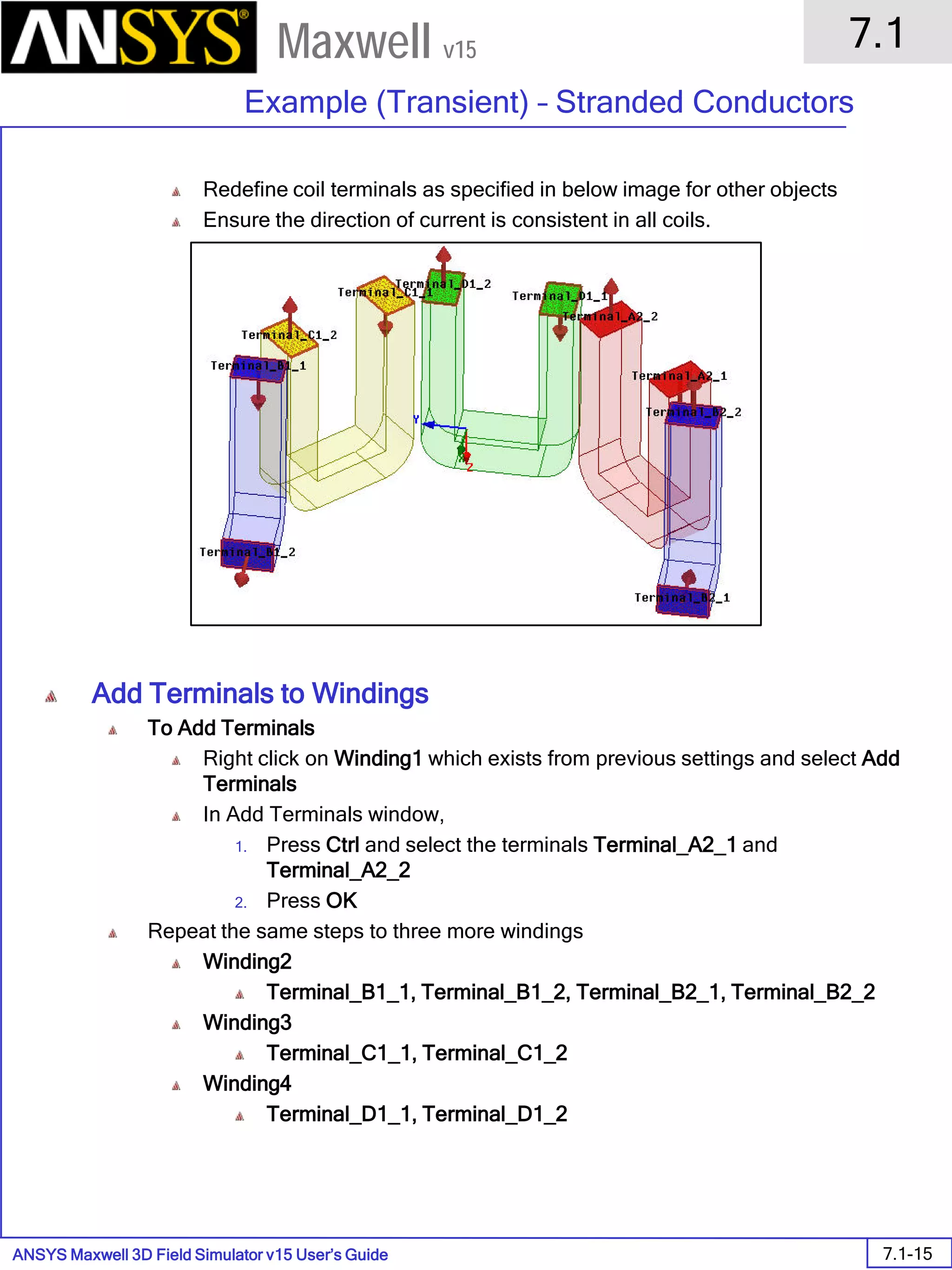 ANSYS Maxwell 3D Field Simulator v15 User’s Guide
7.1
Example (Transient) – Stranded Conductors
7.1-15
Maxwell v15
Redefine coil terminals as specified in below image for other objects
Ensure the direction of current is consistent in all coils.
Add Terminals to Windings
To Add Terminals
Right click on Winding1 which exists from previous settings and select Add
Terminals
In Add Terminals window,
1. Press Ctrl and select the terminals Terminal_A2_1 and
Terminal_A2_2
2. Press OK
Repeat the same steps to three more windings
Winding2
Terminal_B1_1, Terminal_B1_2, Terminal_B2_1, Terminal_B2_2
Winding3
Terminal_C1_1, Terminal_C1_2
Winding4
Terminal_D1_1, Terminal_D1_2
 
