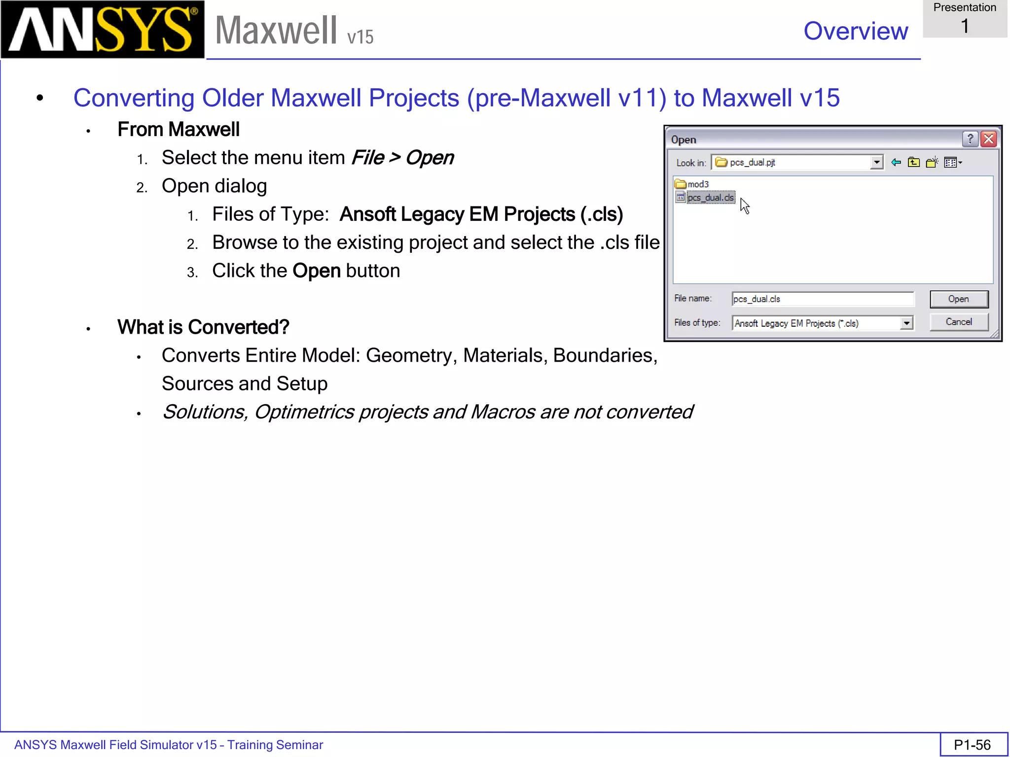 ANSYS Maxwell Field Simulator v15 – Training Seminar P1-56
Overview
Presentation
1
Maxwell v15
• Converting Older Maxwell Projects (pre-Maxwell v11) to Maxwell v15
• From Maxwell
1. Select the menu item File > Open
2. Open dialog
1. Files of Type: Ansoft Legacy EM Projects (.cls)
2. Browse to the existing project and select the .cls file
3. Click the Open button
• What is Converted?
• Converts Entire Model: Geometry, Materials, Boundaries,
Sources and Setup
• Solutions, Optimetrics projects and Macros are not converted
 
