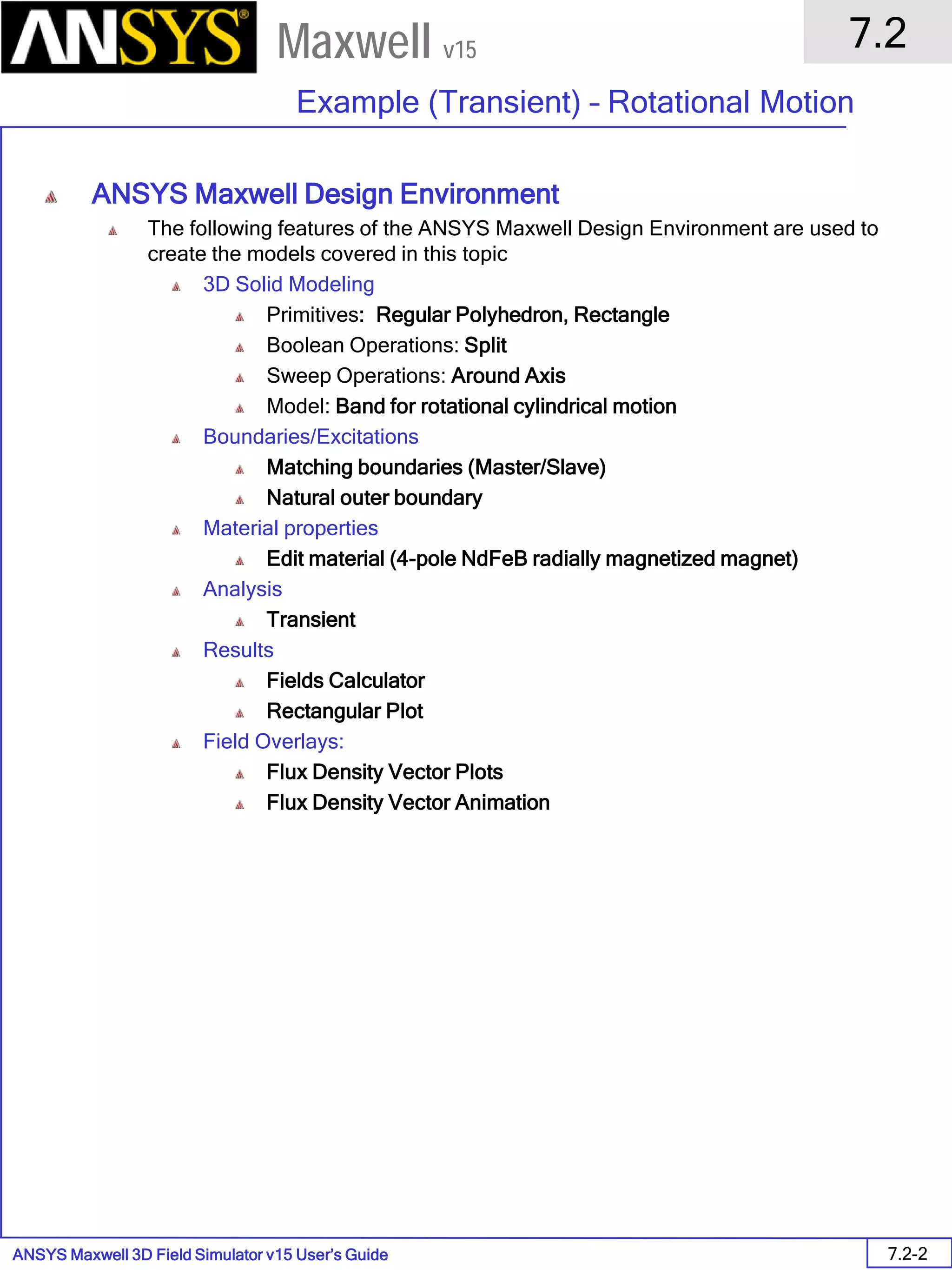 ANSYS Maxwell 3D Field Simulator v15 User’s Guide
7.2
Example (Transient) – Rotational Motion
7.2-2
Maxwell v15
ANSYS Maxwell Design Environment
The following features of the ANSYS Maxwell Design Environment are used to
create the models covered in this topic
3D Solid Modeling
Primitives: Regular Polyhedron, Rectangle
Boolean Operations: Split
Sweep Operations: Around Axis
Model: Band for rotational cylindrical motion
Boundaries/Excitations
Matching boundaries (Master/Slave)
Natural outer boundary
Material properties
Edit material (4-pole NdFeB radially magnetized magnet)
Analysis
Transient
Results
Fields Calculator
Rectangular Plot
Field Overlays:
Flux Density Vector Plots
Flux Density Vector Animation
 