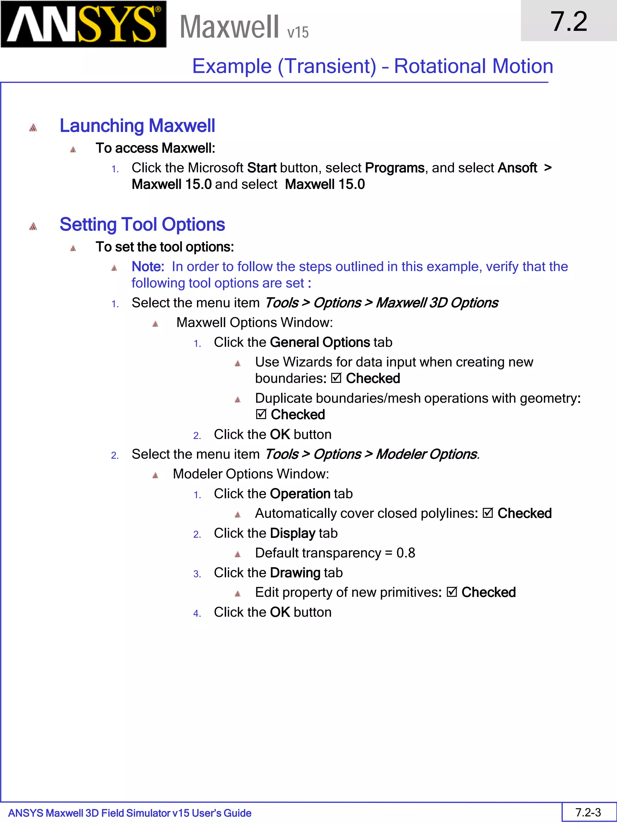 ANSYS Maxwell 3D Field Simulator v15 User’s Guide
7.2
Example (Transient) – Rotational Motion
7.2-3
Maxwell v15
Launching Maxwell
To access Maxwell:
1. Click the Microsoft Start button, select Programs, and select Ansoft >
Maxwell 15.0 and select Maxwell 15.0
Setting Tool Options
To set the tool options:
Note: In order to follow the steps outlined in this example, verify that the
following tool options are set :
1. Select the menu item Tools > Options > Maxwell 3D Options
Maxwell Options Window:
1. Click the General Options tab
Use Wizards for data input when creating new
boundaries:  Checked
Duplicate boundaries/mesh operations with geometry:
 Checked
2. Click the OK button
2. Select the menu item Tools > Options > Modeler Options.
Modeler Options Window:
1. Click the Operation tab
Automatically cover closed polylines:  Checked
2. Click the Display tab
Default transparency = 0.8
3. Click the Drawing tab
Edit property of new primitives:  Checked
4. Click the OK button
 