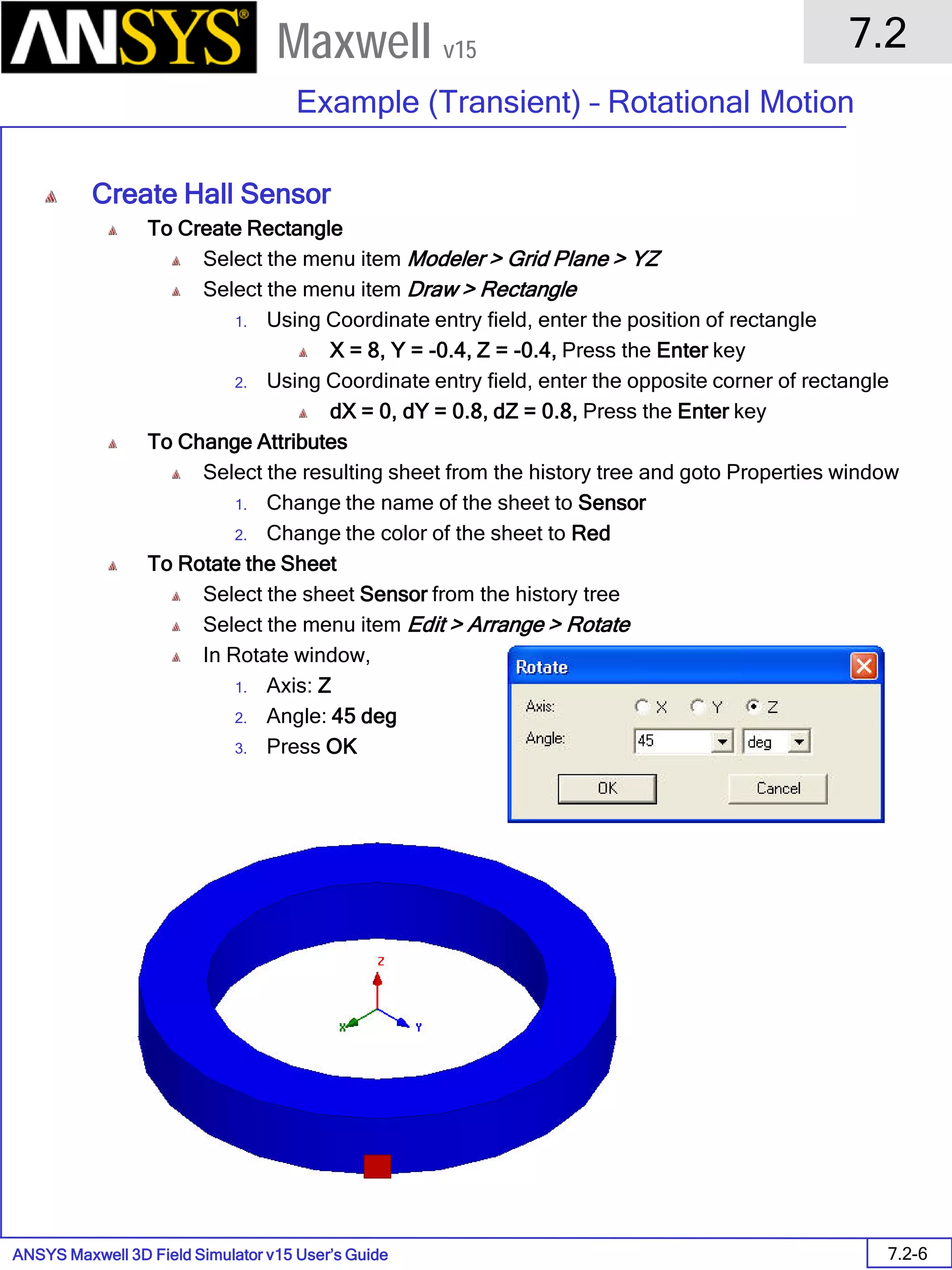 ANSYS Maxwell 3D Field Simulator v15 User’s Guide
7.2
Example (Transient) – Rotational Motion
7.2-6
Maxwell v15
Create Hall Sensor
To Create Rectangle
Select the menu item Modeler > Grid Plane > YZ
Select the menu item Draw > Rectangle
1. Using Coordinate entry field, enter the position of rectangle
X = 8, Y = -0.4, Z = -0.4, Press the Enter key
2. Using Coordinate entry field, enter the opposite corner of rectangle
dX = 0, dY = 0.8, dZ = 0.8, Press the Enter key
To Change Attributes
Select the resulting sheet from the history tree and goto Properties window
1. Change the name of the sheet to Sensor
2. Change the color of the sheet to Red
To Rotate the Sheet
Select the sheet Sensor from the history tree
Select the menu item Edit > Arrange > Rotate
In Rotate window,
1. Axis: Z
2. Angle: 45 deg
3. Press OK
 