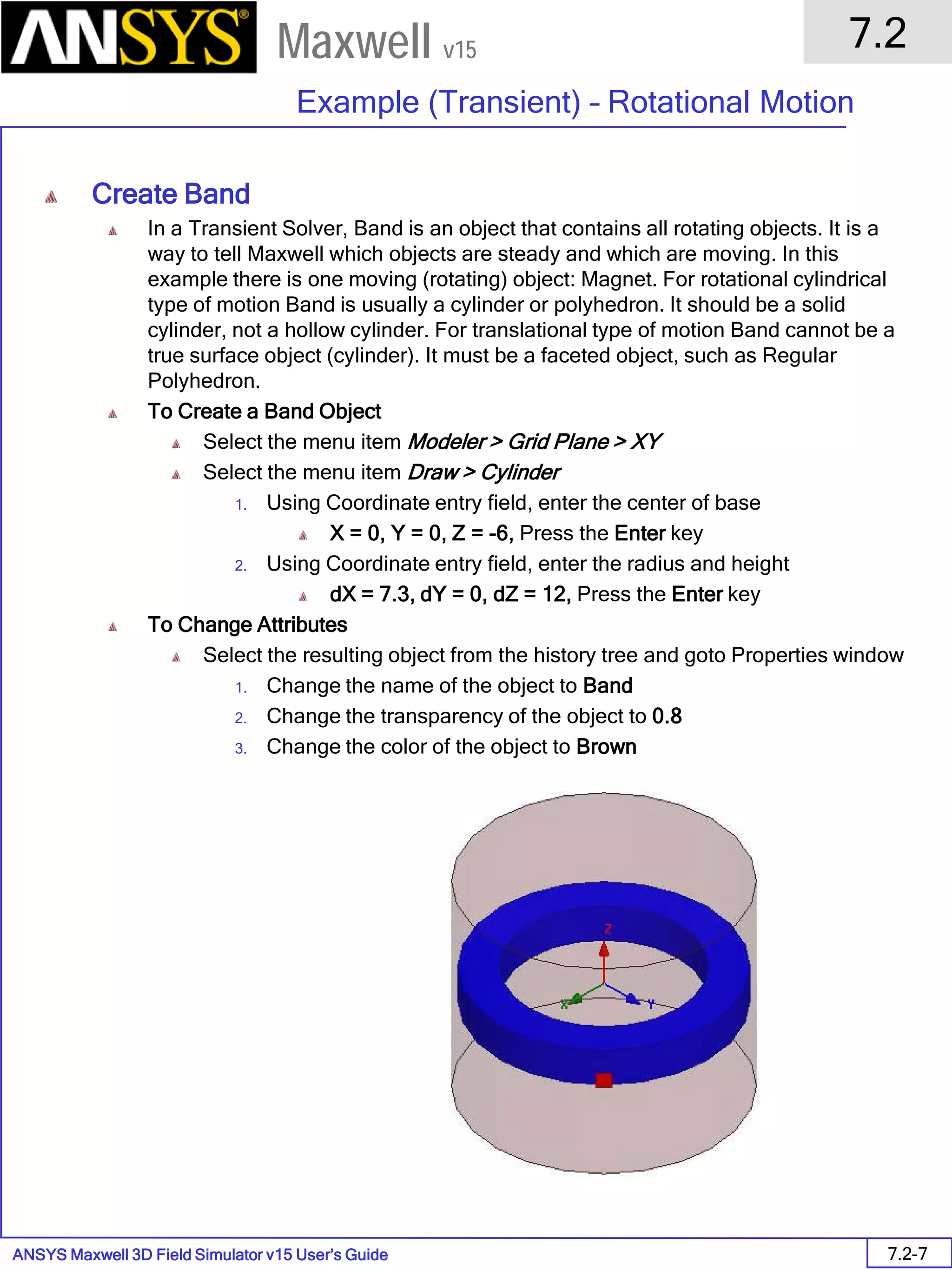 ANSYS Maxwell 3D Field Simulator v15 User’s Guide
7.2
Example (Transient) – Rotational Motion
7.2-7
Maxwell v15
Create Band
In a Transient Solver, Band is an object that contains all rotating objects. It is a
way to tell Maxwell which objects are steady and which are moving. In this
example there is one moving (rotating) object: Magnet. For rotational cylindrical
type of motion Band is usually a cylinder or polyhedron. It should be a solid
cylinder, not a hollow cylinder. For translational type of motion Band cannot be a
true surface object (cylinder). It must be a faceted object, such as Regular
Polyhedron.
To Create a Band Object
Select the menu item Modeler > Grid Plane > XY
Select the menu item Draw > Cylinder
1. Using Coordinate entry field, enter the center of base
X = 0, Y = 0, Z = -6, Press the Enter key
2. Using Coordinate entry field, enter the radius and height
dX = 7.3, dY = 0, dZ = 12, Press the Enter key
To Change Attributes
Select the resulting object from the history tree and goto Properties window
1. Change the name of the object to Band
2. Change the transparency of the object to 0.8
3. Change the color of the object to Brown
 