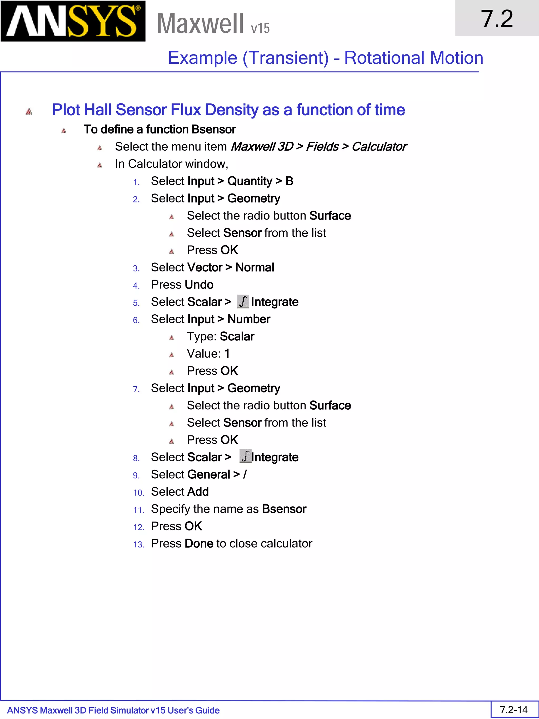 ANSYS Maxwell 3D Field Simulator v15 User’s Guide
7.2
Example (Transient) – Rotational Motion
7.2-14
Maxwell v15
Plot Hall Sensor Flux Density as a function of time
To define a function Bsensor
Select the menu item Maxwell 3D > Fields > Calculator
In Calculator window,
1. Select Input > Quantity > B
2. Select Input > Geometry
Select the radio button Surface
Select Sensor from the list
Press OK
3. Select Vector > Normal
4. Press Undo
5. Select Scalar > Integrate
6. Select Input > Number
Type: Scalar
Value: 1
Press OK
7. Select Input > Geometry
Select the radio button Surface
Select Sensor from the list
Press OK
8. Select Scalar > Integrate
9. Select General > /
10. Select Add
11. Specify the name as Bsensor
12. Press OK
13. Press Done to close calculator
 