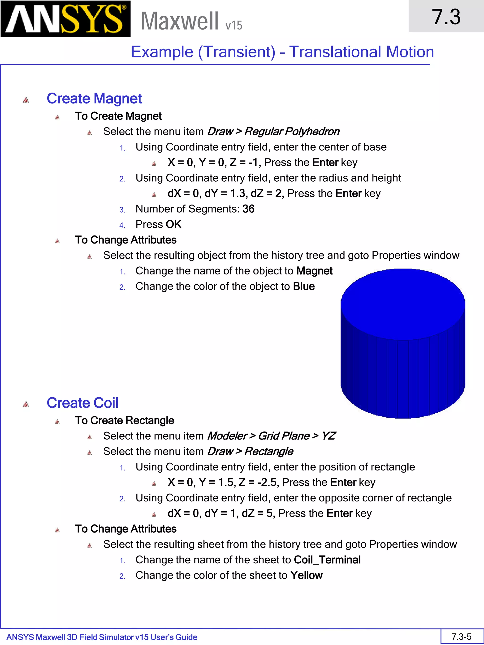 ANSYS Maxwell 3D Field Simulator v15 User’s Guide
7.3
Example (Transient) – Translational Motion
7.3-5
Maxwell v15
Create Magnet
To Create Magnet
Select the menu item Draw > Regular Polyhedron
1. Using Coordinate entry field, enter the center of base
X = 0, Y = 0, Z = -1, Press the Enter key
2. Using Coordinate entry field, enter the radius and height
dX = 0, dY = 1.3, dZ = 2, Press the Enter key
3. Number of Segments: 36
4. Press OK
To Change Attributes
Select the resulting object from the history tree and goto Properties window
1. Change the name of the object to Magnet
2. Change the color of the object to Blue
Create Coil
To Create Rectangle
Select the menu item Modeler > Grid Plane > YZ
Select the menu item Draw > Rectangle
1. Using Coordinate entry field, enter the position of rectangle
X = 0, Y = 1.5, Z = -2.5, Press the Enter key
2. Using Coordinate entry field, enter the opposite corner of rectangle
dX = 0, dY = 1, dZ = 5, Press the Enter key
To Change Attributes
Select the resulting sheet from the history tree and goto Properties window
1. Change the name of the sheet to Coil_Terminal
2. Change the color of the sheet to Yellow
 