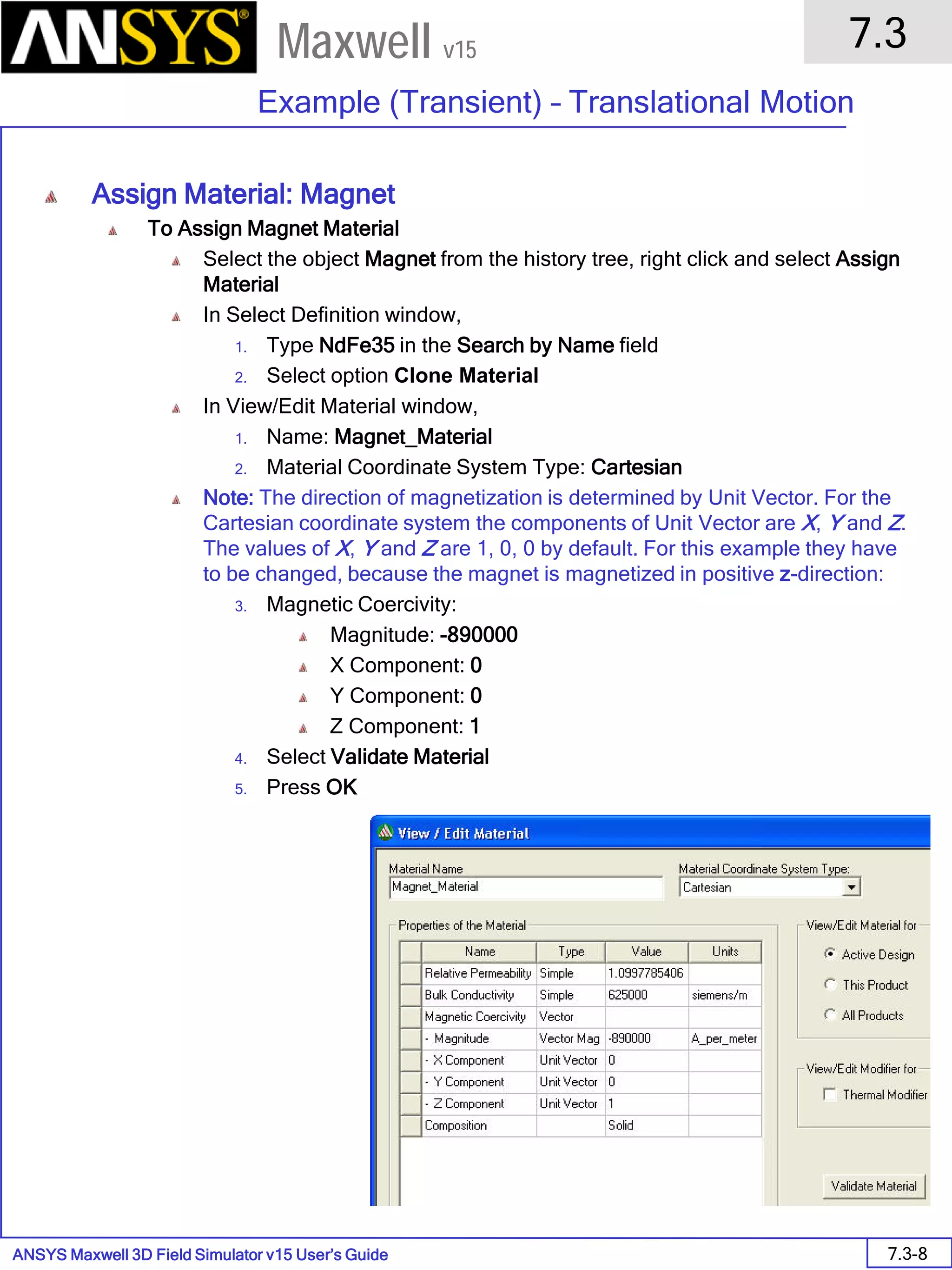 ANSYS Maxwell 3D Field Simulator v15 User’s Guide
7.3
Example (Transient) – Translational Motion
7.3-8
Maxwell v15
Assign Material: Magnet
To Assign Magnet Material
Select the object Magnet from the history tree, right click and select Assign
Material
In Select Definition window,
1. Type NdFe35 in the Search by Name field
2. Select option Clone Material
In View/Edit Material window,
1. Name: Magnet_Material
2. Material Coordinate System Type: Cartesian
Note: The direction of magnetization is determined by Unit Vector. For the
Cartesian coordinate system the components of Unit Vector are X, Y and Z.
The values of X, Y and Z are 1, 0, 0 by default. For this example they have
to be changed, because the magnet is magnetized in positive z-direction:
3. Magnetic Coercivity:
Magnitude: -890000
X Component: 0
Y Component: 0
Z Component: 1
4. Select Validate Material
5. Press OK
 