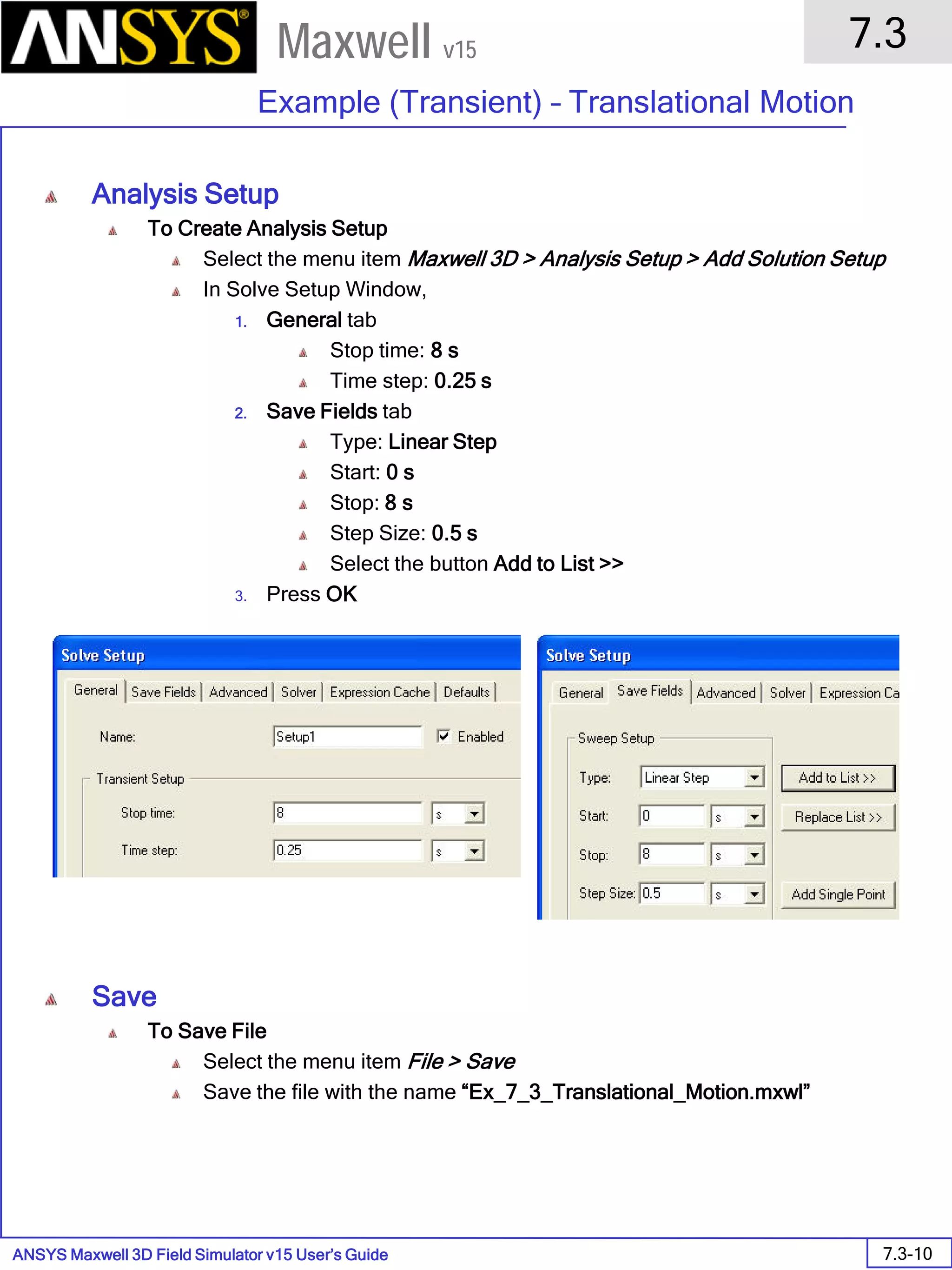 ANSYS Maxwell 3D Field Simulator v15 User’s Guide
7.3
Example (Transient) – Translational Motion
7.3-10
Maxwell v15
Analysis Setup
To Create Analysis Setup
Select the menu item Maxwell 3D > Analysis Setup > Add Solution Setup
In Solve Setup Window,
1. General tab
Stop time: 8 s
Time step: 0.25 s
2. Save Fields tab
Type: Linear Step
Start: 0 s
Stop: 8 s
Step Size: 0.5 s
Select the button Add to List >>
3. Press OK
Save
To Save File
Select the menu item File > Save
Save the file with the name “Ex_7_3_Translational_Motion.mxwl”
 