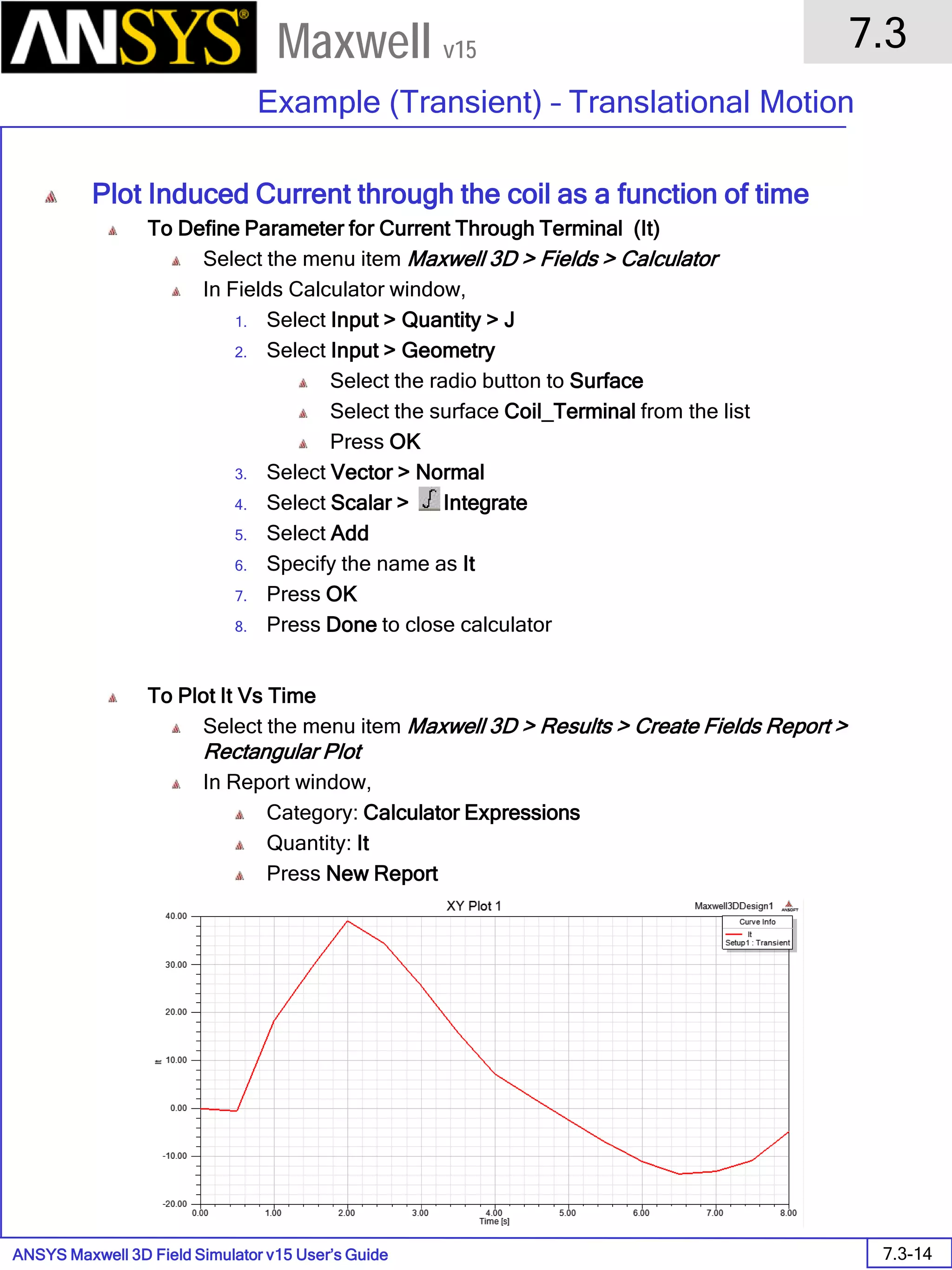 ANSYS Maxwell 3D Field Simulator v15 User’s Guide
7.3
Example (Transient) – Translational Motion
7.3-14
Maxwell v15
Plot Induced Current through the coil as a function of time
To Define Parameter for Current Through Terminal (It)
Select the menu item Maxwell 3D > Fields > Calculator
In Fields Calculator window,
1. Select Input > Quantity > J
2. Select Input > Geometry
Select the radio button to Surface
Select the surface Coil_Terminal from the list
Press OK
3. Select Vector > Normal
4. Select Scalar > Integrate
5. Select Add
6. Specify the name as It
7. Press OK
8. Press Done to close calculator
To Plot It Vs Time
Select the menu item Maxwell 3D > Results > Create Fields Report >
Rectangular Plot
In Report window,
Category: Calculator Expressions
Quantity: It
Press New Report
 