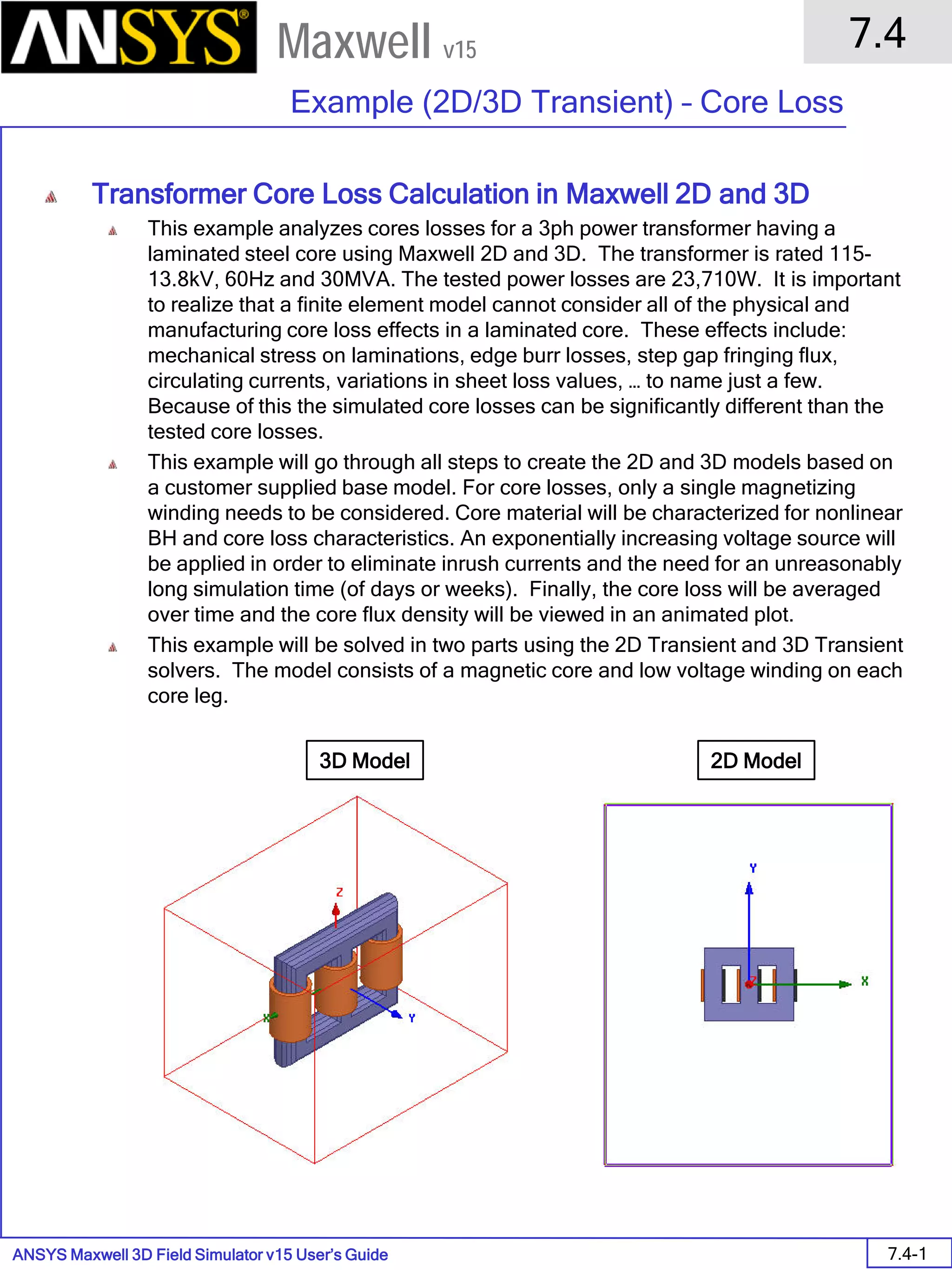 ANSYS Maxwell 3D Field Simulator v15 User’s Guide
7.4
Example (2D/3D Transient) – Core Loss
7.4-1
Maxwell v15
Transformer Core Loss Calculation in Maxwell 2D and 3D
This example analyzes cores losses for a 3ph power transformer having a
laminated steel core using Maxwell 2D and 3D. The transformer is rated 115-
13.8kV, 60Hz and 30MVA. The tested power losses are 23,710W. It is important
to realize that a finite element model cannot consider all of the physical and
manufacturing core loss effects in a laminated core. These effects include:
mechanical stress on laminations, edge burr losses, step gap fringing flux,
circulating currents, variations in sheet loss values, … to name just a few.
Because of this the simulated core losses can be significantly different than the
tested core losses.
This example will go through all steps to create the 2D and 3D models based on
a customer supplied base model. For core losses, only a single magnetizing
winding needs to be considered. Core material will be characterized for nonlinear
BH and core loss characteristics. An exponentially increasing voltage source will
be applied in order to eliminate inrush currents and the need for an unreasonably
long simulation time (of days or weeks). Finally, the core loss will be averaged
over time and the core flux density will be viewed in an animated plot.
This example will be solved in two parts using the 2D Transient and 3D Transient
solvers. The model consists of a magnetic core and low voltage winding on each
core leg.
3D Model 2D Model
 