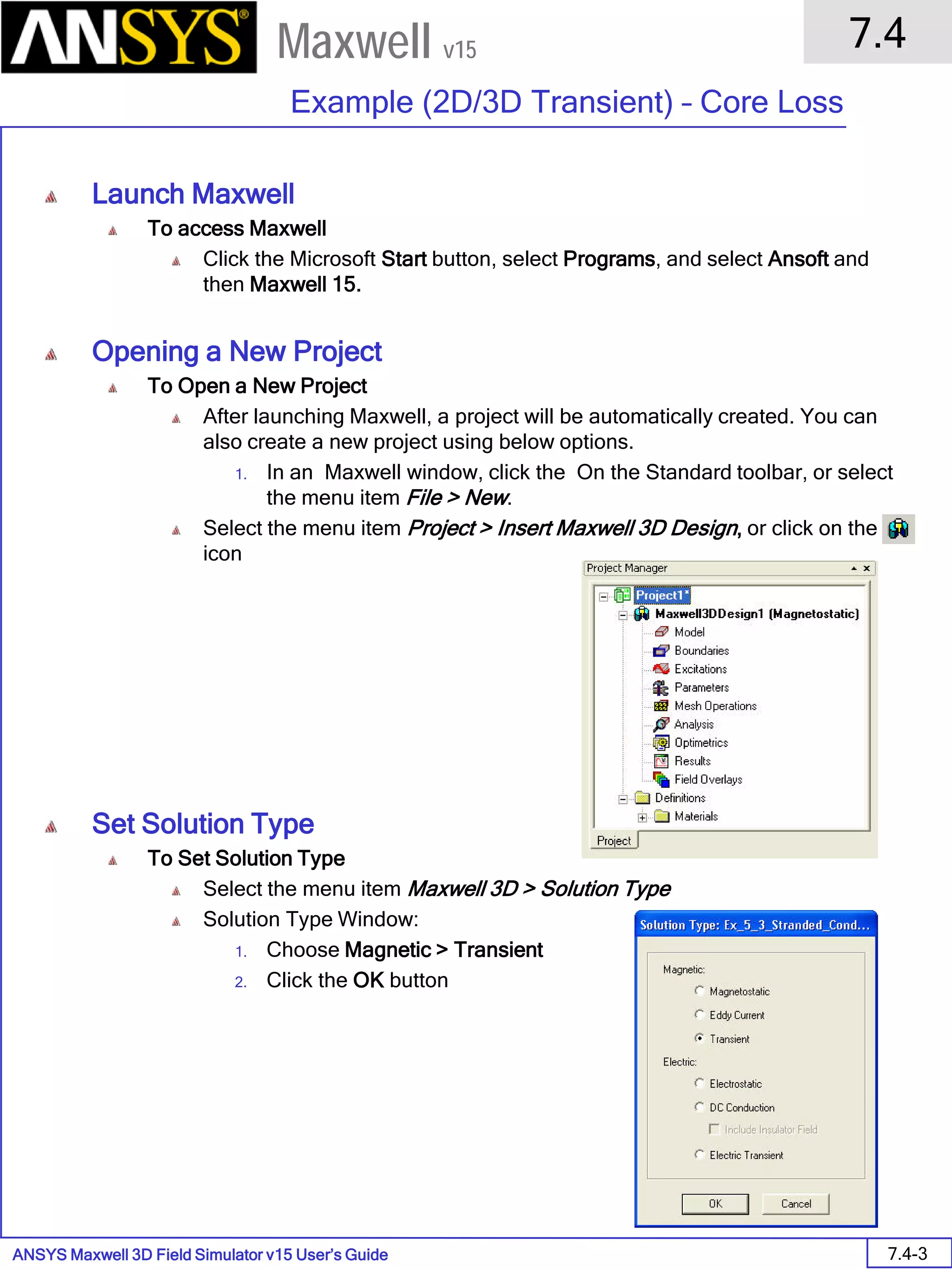 ANSYS Maxwell 3D Field Simulator v15 User’s Guide
7.4
Example (2D/3D Transient) – Core Loss
7.4-3
Maxwell v15
Launch Maxwell
To access Maxwell
Click the Microsoft Start button, select Programs, and select Ansoft and
then Maxwell 15.
Opening a New Project
To Open a New Project
After launching Maxwell, a project will be automatically created. You can
also create a new project using below options.
1. In an Maxwell window, click the On the Standard toolbar, or select
the menu item File > New.
Select the menu item Project > Insert Maxwell 3D Design, or click on the
icon
Set Solution Type
To Set Solution Type
Select the menu item Maxwell 3D > Solution Type
Solution Type Window:
1. Choose Magnetic > Transient
2. Click the OK button
 