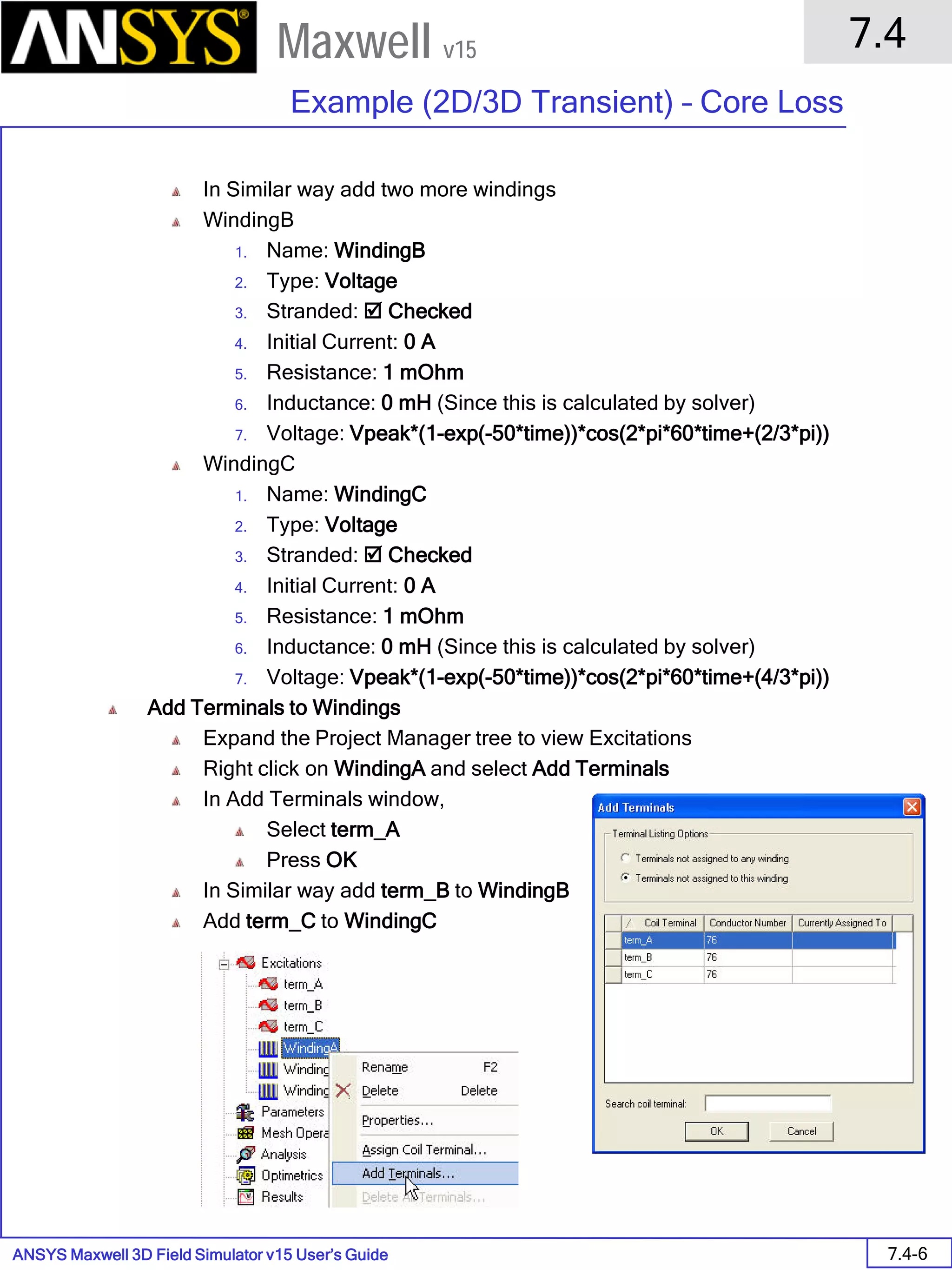 ANSYS Maxwell 3D Field Simulator v15 User’s Guide
7.4
Example (2D/3D Transient) – Core Loss
7.4-6
Maxwell v15
In Similar way add two more windings
WindingB
1. Name: WindingB
2. Type: Voltage
3. Stranded:  Checked
4. Initial Current: 0 A
5. Resistance: 1 mOhm
6. Inductance: 0 mH (Since this is calculated by solver)
7. Voltage: Vpeak*(1-exp(-50*time))*cos(2*pi*60*time+(2/3*pi))
WindingC
1. Name: WindingC
2. Type: Voltage
3. Stranded:  Checked
4. Initial Current: 0 A
5. Resistance: 1 mOhm
6. Inductance: 0 mH (Since this is calculated by solver)
7. Voltage: Vpeak*(1-exp(-50*time))*cos(2*pi*60*time+(4/3*pi))
Add Terminals to Windings
Expand the Project Manager tree to view Excitations
Right click on WindingA and select Add Terminals
In Add Terminals window,
Select term_A
Press OK
In Similar way add term_B to WindingB
Add term_C to WindingC
 