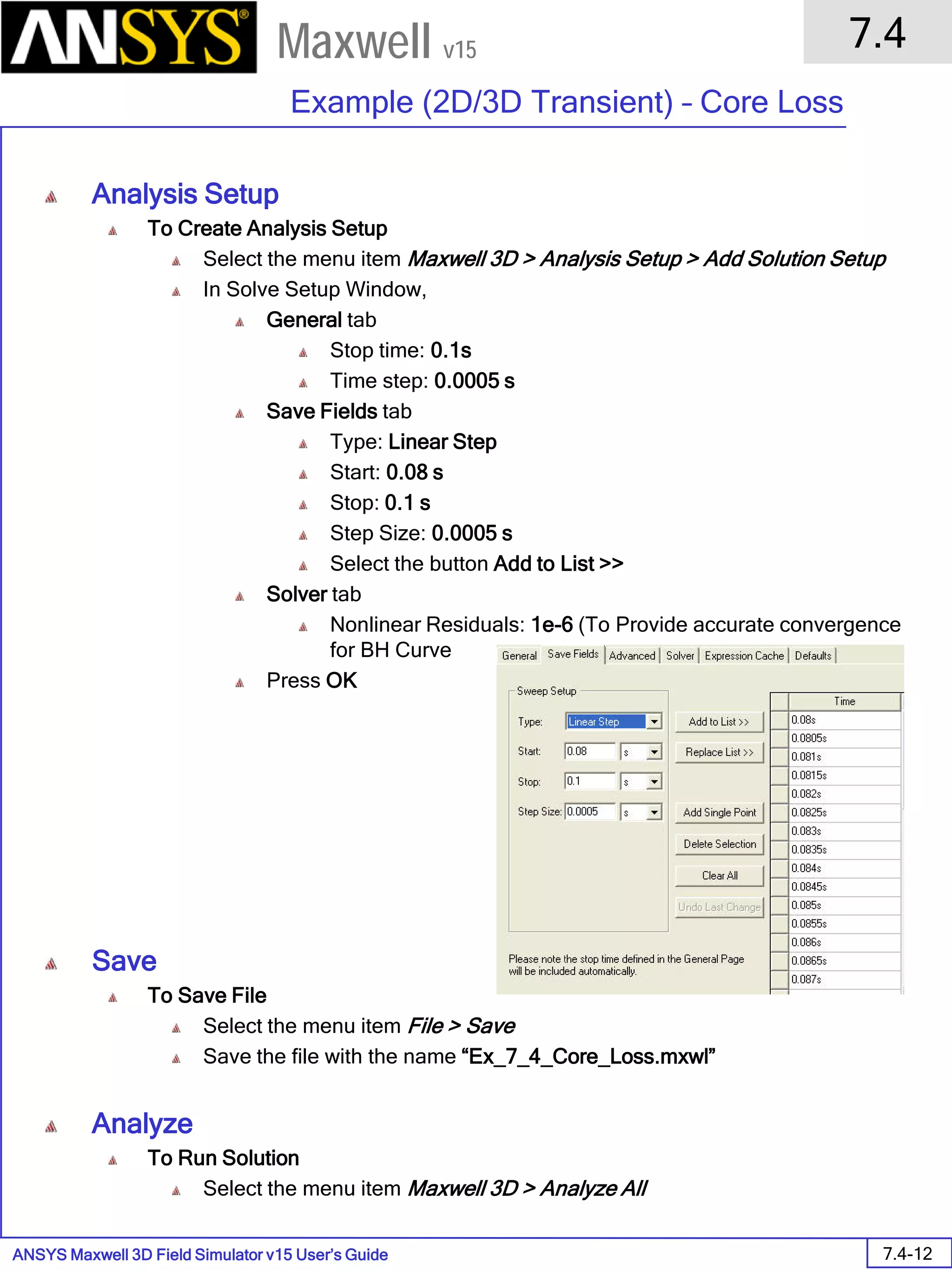 ANSYS Maxwell 3D Field Simulator v15 User’s Guide
7.4
Example (2D/3D Transient) – Core Loss
7.4-12
Maxwell v15
Analysis Setup
To Create Analysis Setup
Select the menu item Maxwell 3D > Analysis Setup > Add Solution Setup
In Solve Setup Window,
General tab
Stop time: 0.1s
Time step: 0.0005 s
Save Fields tab
Type: Linear Step
Start: 0.08 s
Stop: 0.1 s
Step Size: 0.0005 s
Select the button Add to List >>
Solver tab
Nonlinear Residuals: 1e-6 (To Provide accurate convergence
for BH Curve
Press OK
Save
To Save File
Select the menu item File > Save
Save the file with the name “Ex_7_4_Core_Loss.mxwl”
Analyze
To Run Solution
Select the menu item Maxwell 3D > Analyze All
 