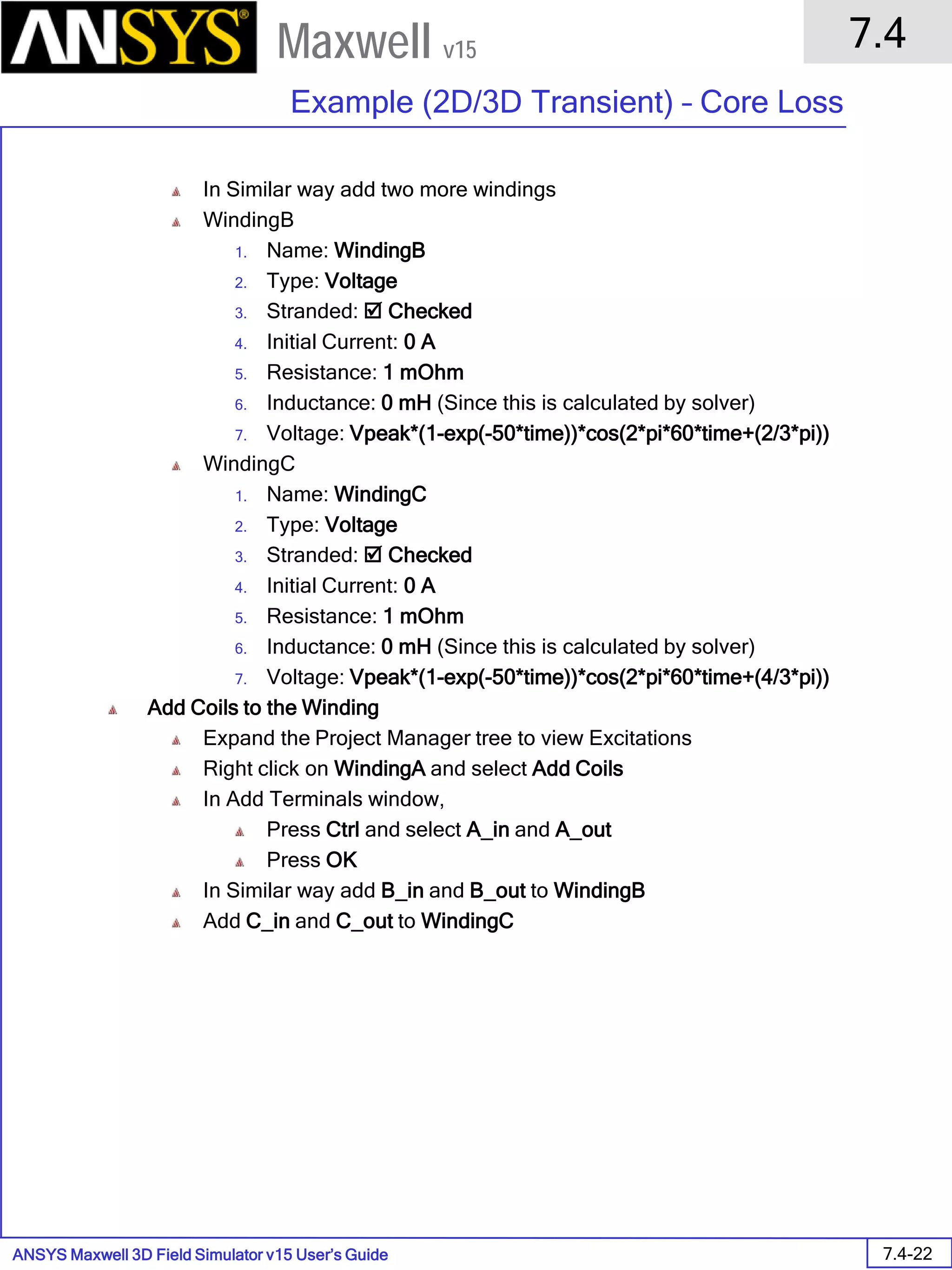 ANSYS Maxwell 3D Field Simulator v15 User’s Guide
7.4
Example (2D/3D Transient) – Core Loss
7.4-22
Maxwell v15
In Similar way add two more windings
WindingB
1. Name: WindingB
2. Type: Voltage
3. Stranded:  Checked
4. Initial Current: 0 A
5. Resistance: 1 mOhm
6. Inductance: 0 mH (Since this is calculated by solver)
7. Voltage: Vpeak*(1-exp(-50*time))*cos(2*pi*60*time+(2/3*pi))
WindingC
1. Name: WindingC
2. Type: Voltage
3. Stranded:  Checked
4. Initial Current: 0 A
5. Resistance: 1 mOhm
6. Inductance: 0 mH (Since this is calculated by solver)
7. Voltage: Vpeak*(1-exp(-50*time))*cos(2*pi*60*time+(4/3*pi))
Add Coils to the Winding
Expand the Project Manager tree to view Excitations
Right click on WindingA and select Add Coils
In Add Terminals window,
Press Ctrl and select A_in and A_out
Press OK
In Similar way add B_in and B_out to WindingB
Add C_in and C_out to WindingC
 