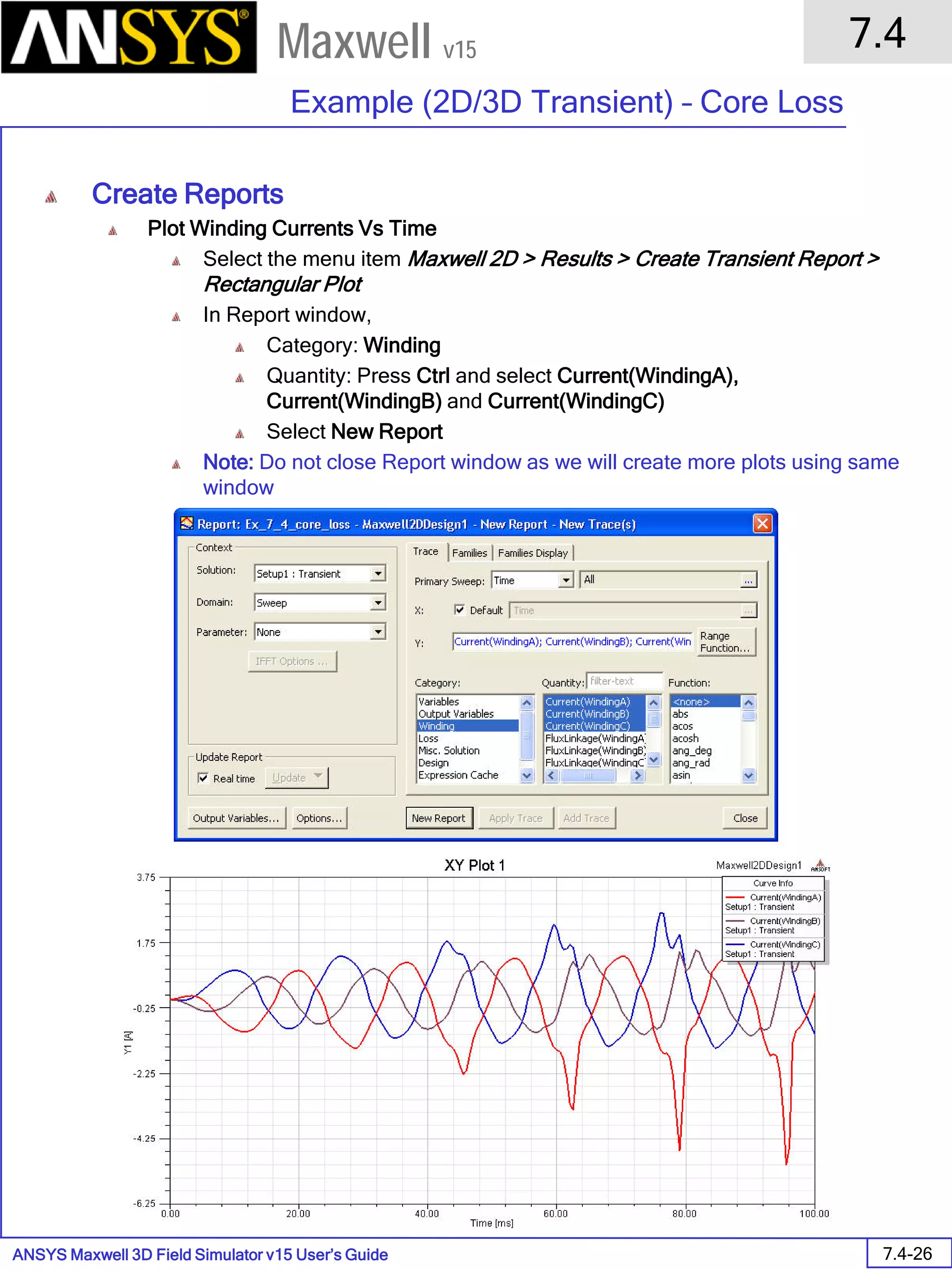 ANSYS Maxwell 3D Field Simulator v15 User’s Guide
7.4
Example (2D/3D Transient) – Core Loss
7.4-26
Maxwell v15
Create Reports
Plot Winding Currents Vs Time
Select the menu item Maxwell 2D > Results > Create Transient Report >
Rectangular Plot
In Report window,
Category: Winding
Quantity: Press Ctrl and select Current(WindingA),
Current(WindingB) and Current(WindingC)
Select New Report
Note: Do not close Report window as we will create more plots using same
window
 
