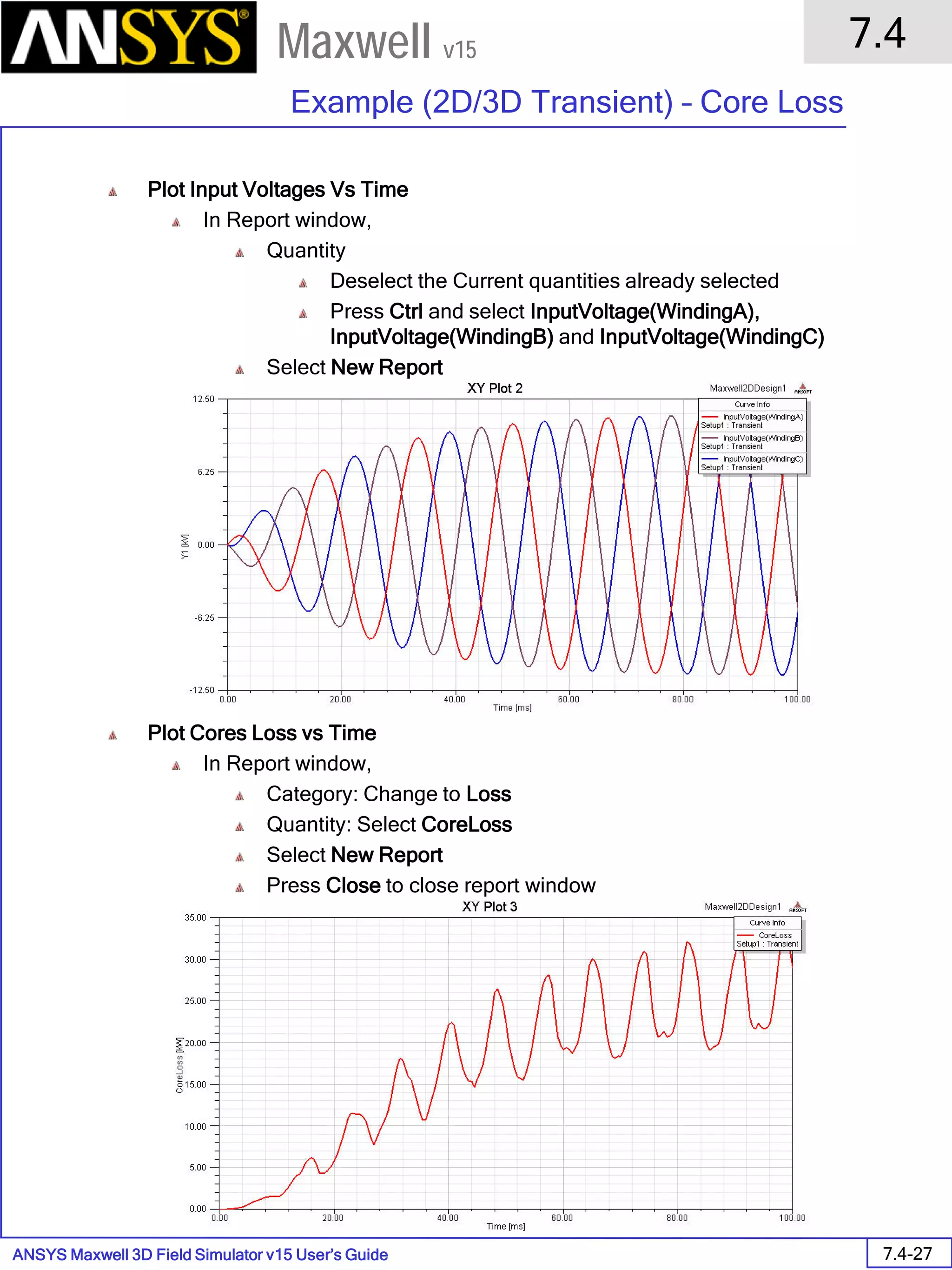 ANSYS Maxwell 3D Field Simulator v15 User’s Guide
7.4
Example (2D/3D Transient) – Core Loss
7.4-27
Maxwell v15
Plot Input Voltages Vs Time
In Report window,
Quantity
Deselect the Current quantities already selected
Press Ctrl and select InputVoltage(WindingA),
InputVoltage(WindingB) and InputVoltage(WindingC)
Select New Report
Plot Cores Loss vs Time
In Report window,
Category: Change to Loss
Quantity: Select CoreLoss
Select New Report
Press Close to close report window
 