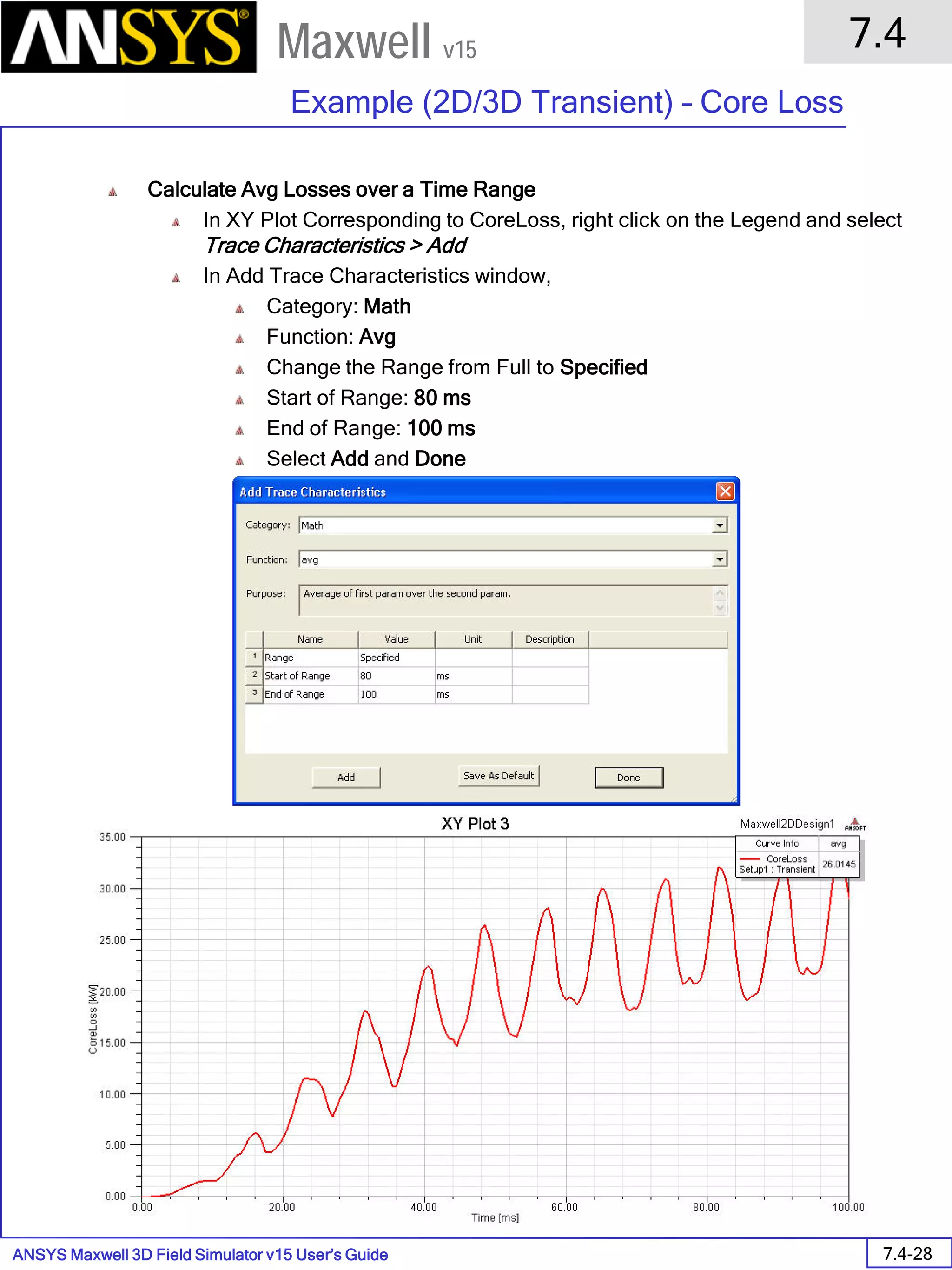 ANSYS Maxwell 3D Field Simulator v15 User’s Guide
7.4
Example (2D/3D Transient) – Core Loss
7.4-28
Maxwell v15
Calculate Avg Losses over a Time Range
In XY Plot Corresponding to CoreLoss, right click on the Legend and select
Trace Characteristics > Add
In Add Trace Characteristics window,
Category: Math
Function: Avg
Change the Range from Full to Specified
Start of Range: 80 ms
End of Range: 100 ms
Select Add and Done
 