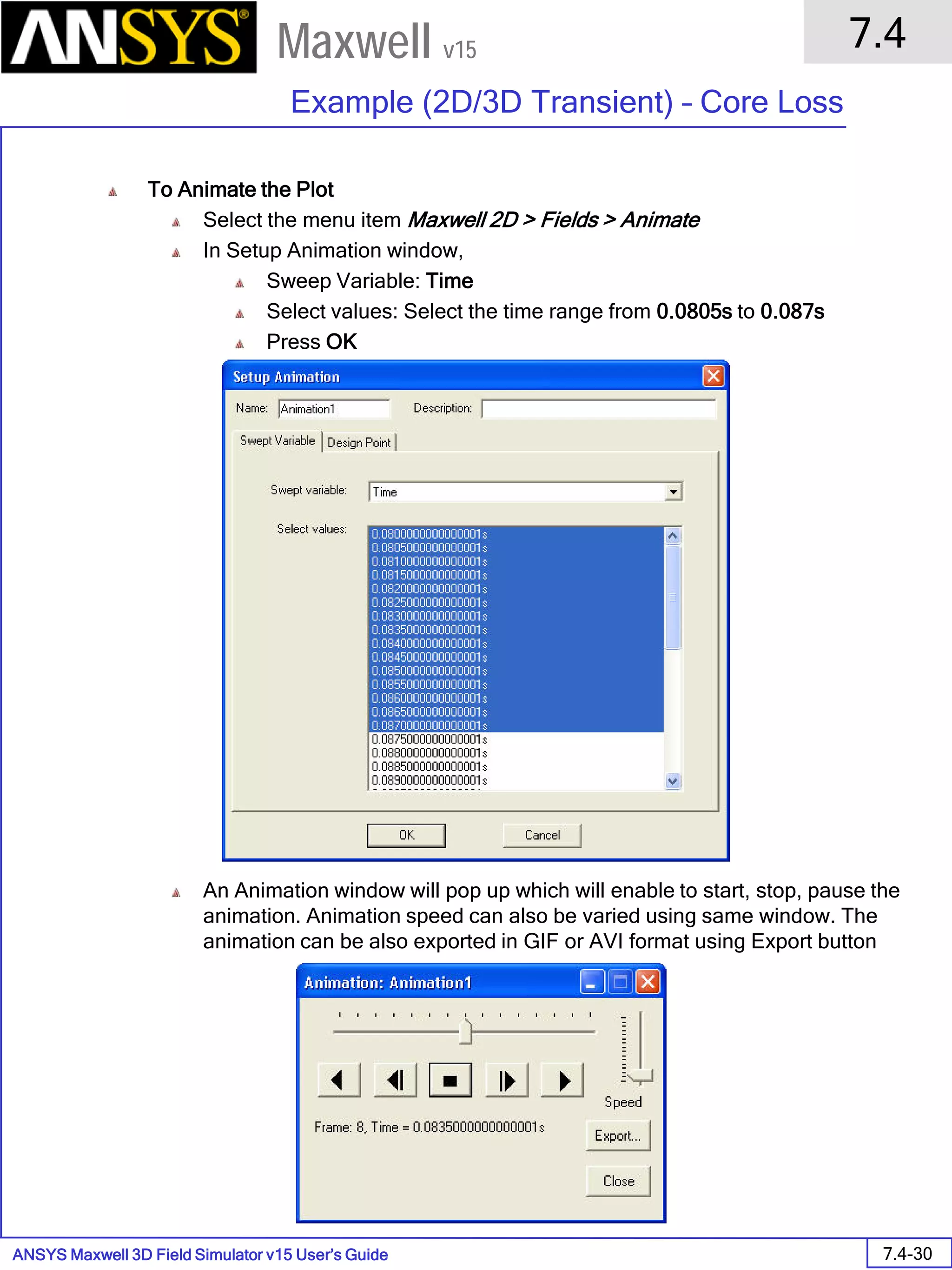 ANSYS Maxwell 3D Field Simulator v15 User’s Guide
7.4
Example (2D/3D Transient) – Core Loss
7.4-30
Maxwell v15
To Animate the Plot
Select the menu item Maxwell 2D > Fields > Animate
In Setup Animation window,
Sweep Variable: Time
Select values: Select the time range from 0.0805s to 0.087s
Press OK
An Animation window will pop up which will enable to start, stop, pause the
animation. Animation speed can also be varied using same window. The
animation can be also exported in GIF or AVI format using Export button
 