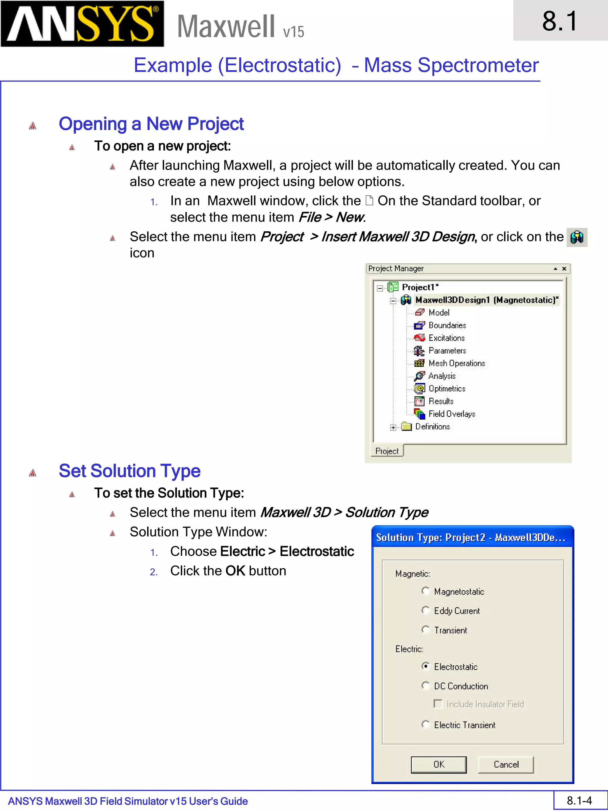ANSYS Maxwell 3D Field Simulator v15 User’s Guide
8.1
Example (Electrostatic) – Mass Spectrometer
8.1-4
Maxwell v15
Opening a New Project
To open a new project:
After launching Maxwell, a project will be automatically created. You can
also create a new project using below options.
1. In an Maxwell window, click the  On the Standard toolbar, or
select the menu item File > New.
Select the menu item Project > Insert Maxwell 3D Design, or click on the
icon
Set Solution Type
To set the Solution Type:
Select the menu item Maxwell 3D > Solution Type
Solution Type Window:
1. Choose Electric > Electrostatic
2. Click the OK button
 