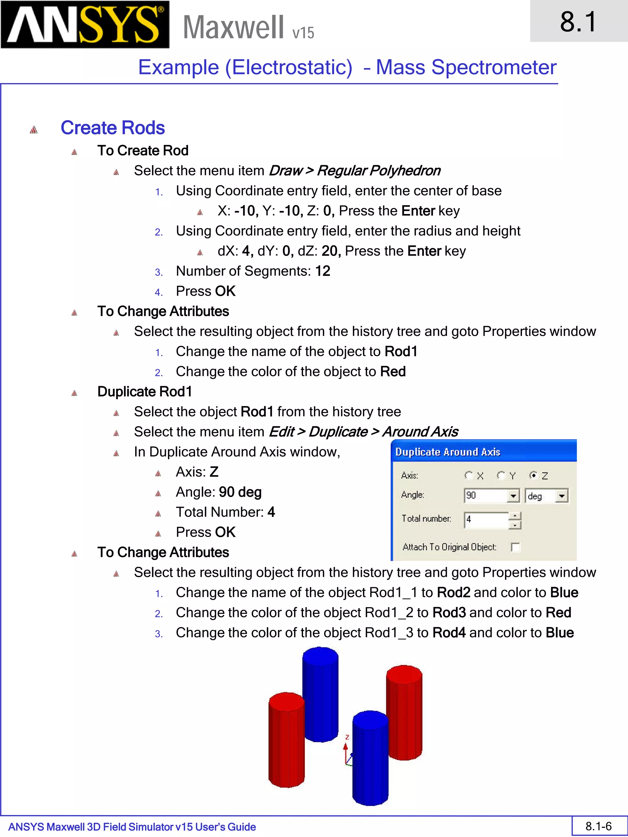 ANSYS Maxwell 3D Field Simulator v15 User’s Guide
8.1
Example (Electrostatic) – Mass Spectrometer
8.1-6
Maxwell v15
Create Rods
To Create Rod
Select the menu item Draw > Regular Polyhedron
1. Using Coordinate entry field, enter the center of base
X: -10, Y: -10, Z: 0, Press the Enter key
2. Using Coordinate entry field, enter the radius and height
dX: 4, dY: 0, dZ: 20, Press the Enter key
3. Number of Segments: 12
4. Press OK
To Change Attributes
Select the resulting object from the history tree and goto Properties window
1. Change the name of the object to Rod1
2. Change the color of the object to Red
Duplicate Rod1
Select the object Rod1 from the history tree
Select the menu item Edit > Duplicate > Around Axis
In Duplicate Around Axis window,
Axis: Z
Angle: 90 deg
Total Number: 4
Press OK
To Change Attributes
Select the resulting object from the history tree and goto Properties window
1. Change the name of the object Rod1_1 to Rod2 and color to Blue
2. Change the color of the object Rod1_2 to Rod3 and color to Red
3. Change the color of the object Rod1_3 to Rod4 and color to Blue
 