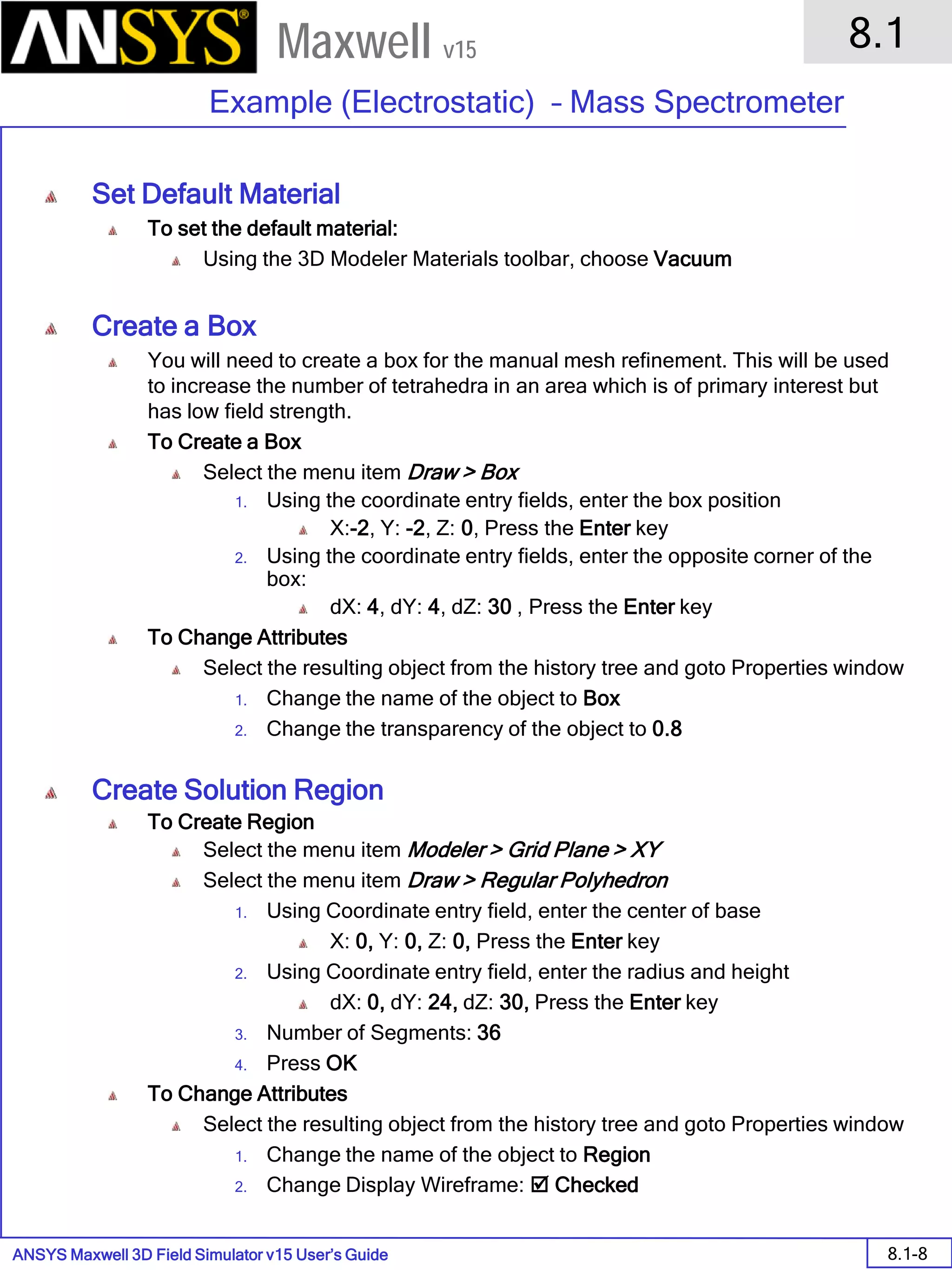 ANSYS Maxwell 3D Field Simulator v15 User’s Guide
8.1
Example (Electrostatic) – Mass Spectrometer
8.1-8
Maxwell v15
Set Default Material
To set the default material:
Using the 3D Modeler Materials toolbar, choose Vacuum
Create a Box
You will need to create a box for the manual mesh refinement. This will be used
to increase the number of tetrahedra in an area which is of primary interest but
has low field strength.
To Create a Box
Select the menu item Draw > Box
1. Using the coordinate entry fields, enter the box position
X:-2, Y: -2, Z: 0, Press the Enter key
2. Using the coordinate entry fields, enter the opposite corner of the
box:
dX: 4, dY: 4, dZ: 30 , Press the Enter key
To Change Attributes
Select the resulting object from the history tree and goto Properties window
1. Change the name of the object to Box
2. Change the transparency of the object to 0.8
Create Solution Region
To Create Region
Select the menu item Modeler > Grid Plane > XY
Select the menu item Draw > Regular Polyhedron
1. Using Coordinate entry field, enter the center of base
X: 0, Y: 0, Z: 0, Press the Enter key
2. Using Coordinate entry field, enter the radius and height
dX: 0, dY: 24, dZ: 30, Press the Enter key
3. Number of Segments: 36
4. Press OK
To Change Attributes
Select the resulting object from the history tree and goto Properties window
1. Change the name of the object to Region
2. Change Display Wireframe:  Checked
 