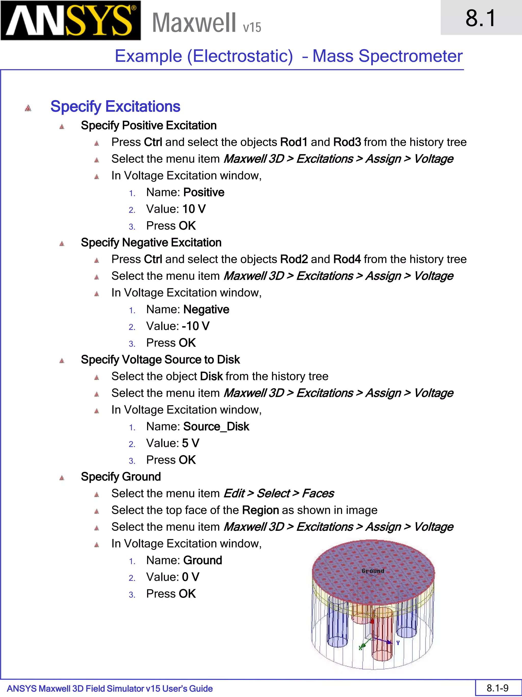 ANSYS Maxwell 3D Field Simulator v15 User’s Guide
8.1
Example (Electrostatic) – Mass Spectrometer
8.1-9
Maxwell v15
Specify Excitations
Specify Positive Excitation
Press Ctrl and select the objects Rod1 and Rod3 from the history tree
Select the menu item Maxwell 3D > Excitations > Assign > Voltage
In Voltage Excitation window,
1. Name: Positive
2. Value: 10 V
3. Press OK
Specify Negative Excitation
Press Ctrl and select the objects Rod2 and Rod4 from the history tree
Select the menu item Maxwell 3D > Excitations > Assign > Voltage
In Voltage Excitation window,
1. Name: Negative
2. Value: -10 V
3. Press OK
Specify Voltage Source to Disk
Select the object Disk from the history tree
Select the menu item Maxwell 3D > Excitations > Assign > Voltage
In Voltage Excitation window,
1. Name: Source_Disk
2. Value: 5 V
3. Press OK
Specify Ground
Select the menu item Edit > Select > Faces
Select the top face of the Region as shown in image
Select the menu item Maxwell 3D > Excitations > Assign > Voltage
In Voltage Excitation window,
1. Name: Ground
2. Value: 0 V
3. Press OK
 