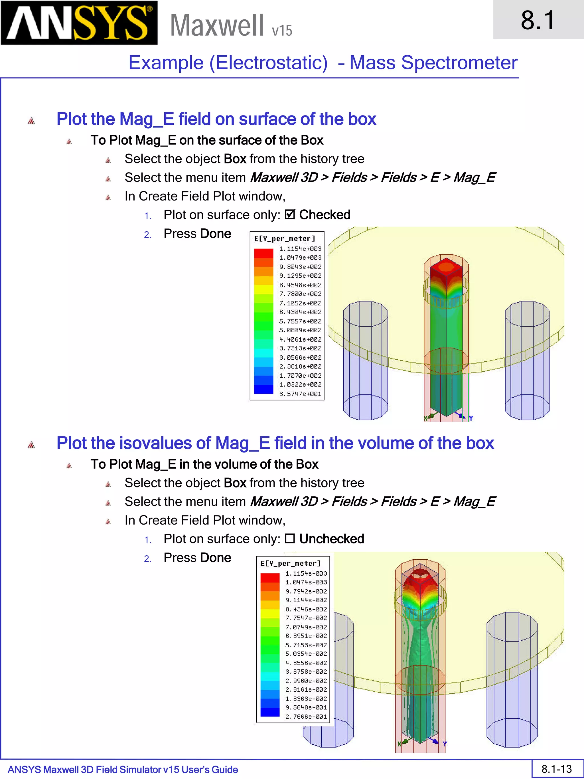 ANSYS Maxwell 3D Field Simulator v15 User’s Guide
8.1
Example (Electrostatic) – Mass Spectrometer
8.1-13
Maxwell v15
Plot the Mag_E field on surface of the box
To Plot Mag_E on the surface of the Box
Select the object Box from the history tree
Select the menu item Maxwell 3D > Fields > Fields > E > Mag_E
In Create Field Plot window,
1. Plot on surface only:  Checked
2. Press Done
Plot the isovalues of Mag_E field in the volume of the box
To Plot Mag_E in the volume of the Box
Select the object Box from the history tree
Select the menu item Maxwell 3D > Fields > Fields > E > Mag_E
In Create Field Plot window,
1. Plot on surface only:  Unchecked
2. Press Done
 