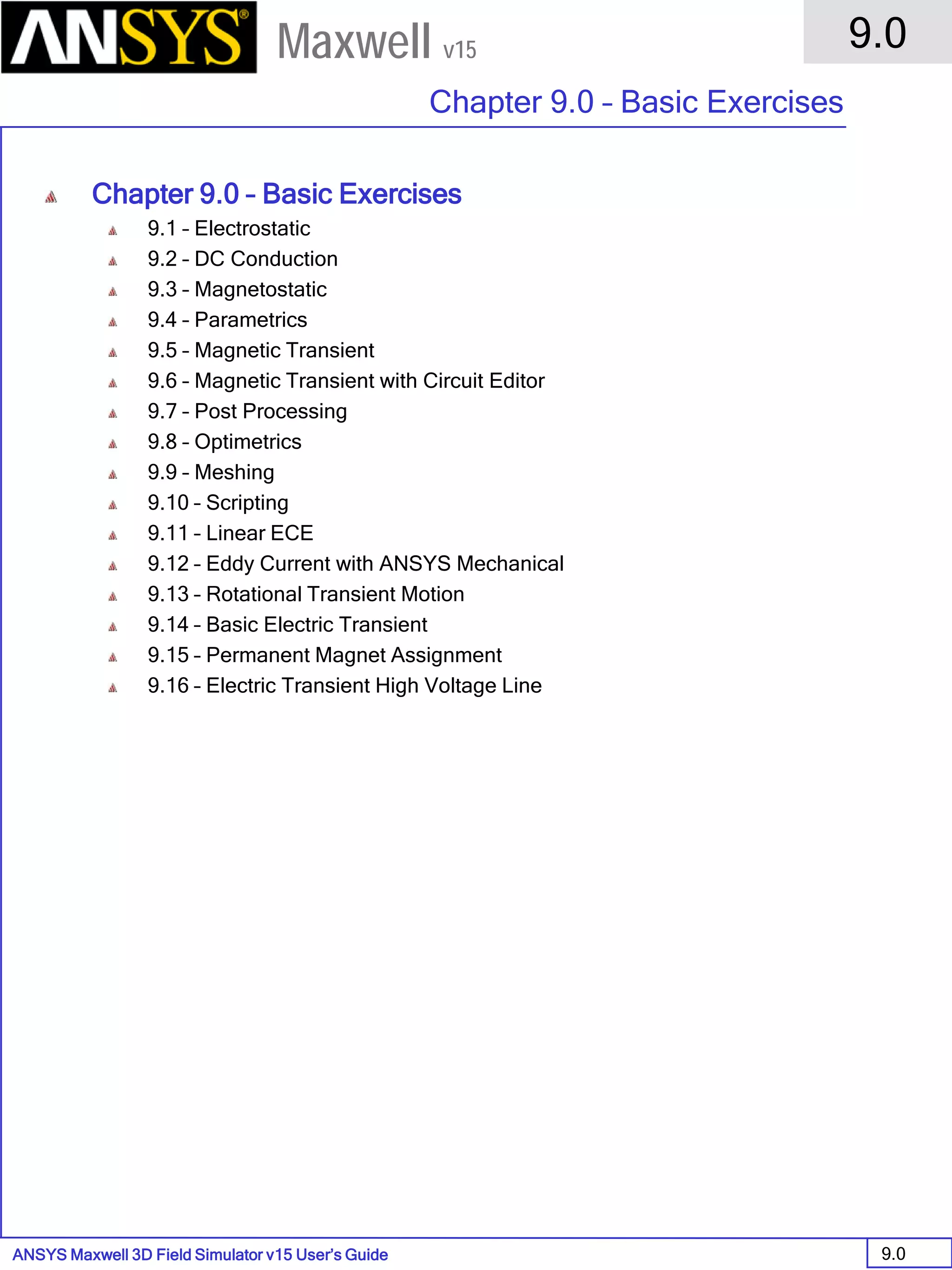 ANSYS Maxwell 3D Field Simulator v15 User’s Guide
9.0
Chapter 9.0 – Basic Exercises
9.0
Maxwell v15
Chapter 9.0 – Basic Exercises
9.1 – Electrostatic
9.2 – DC Conduction
9.3 – Magnetostatic
9.4 – Parametrics
9.5 – Magnetic Transient
9.6 – Magnetic Transient with Circuit Editor
9.7 – Post Processing
9.8 – Optimetrics
9.9 – Meshing
9.10 – Scripting
9.11 – Linear ECE
9.12 – Eddy Current with ANSYS Mechanical
9.13 – Rotational Transient Motion
9.14 – Basic Electric Transient
9.15 – Permanent Magnet Assignment
9.16 – Electric Transient High Voltage Line
 