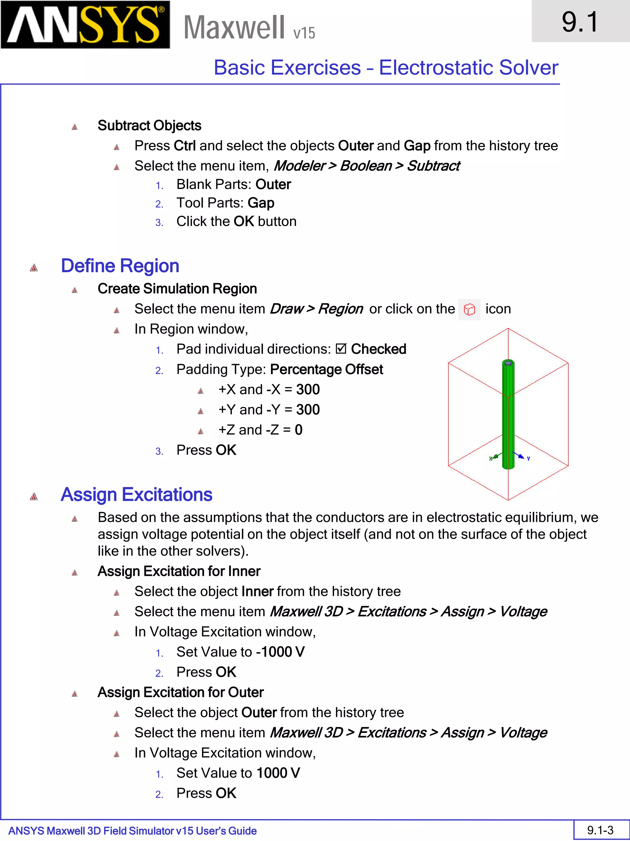 ANSYS Maxwell 3D Field Simulator v15 User’s Guide
9.1
Basic Exercises – Electrostatic Solver
9.1-3
Maxwell v15
Subtract Objects
Press Ctrl and select the objects Outer and Gap from the history tree
Select the menu item, Modeler > Boolean > Subtract
1. Blank Parts: Outer
2. Tool Parts: Gap
3. Click the OK button
Define Region
Create Simulation Region
Select the menu item Draw > Region or click on the icon
In Region window,
1. Pad individual directions:  Checked
2. Padding Type: Percentage Offset
+X and -X = 300
+Y and -Y = 300
+Z and -Z = 0
3. Press OK
Assign Excitations
Based on the assumptions that the conductors are in electrostatic equilibrium, we
assign voltage potential on the object itself (and not on the surface of the object
like in the other solvers).
Assign Excitation for Inner
Select the object Inner from the history tree
Select the menu item Maxwell 3D > Excitations > Assign > Voltage
In Voltage Excitation window,
1. Set Value to -1000 V
2. Press OK
Assign Excitation for Outer
Select the object Outer from the history tree
Select the menu item Maxwell 3D > Excitations > Assign > Voltage
In Voltage Excitation window,
1. Set Value to 1000 V
2. Press OK
 