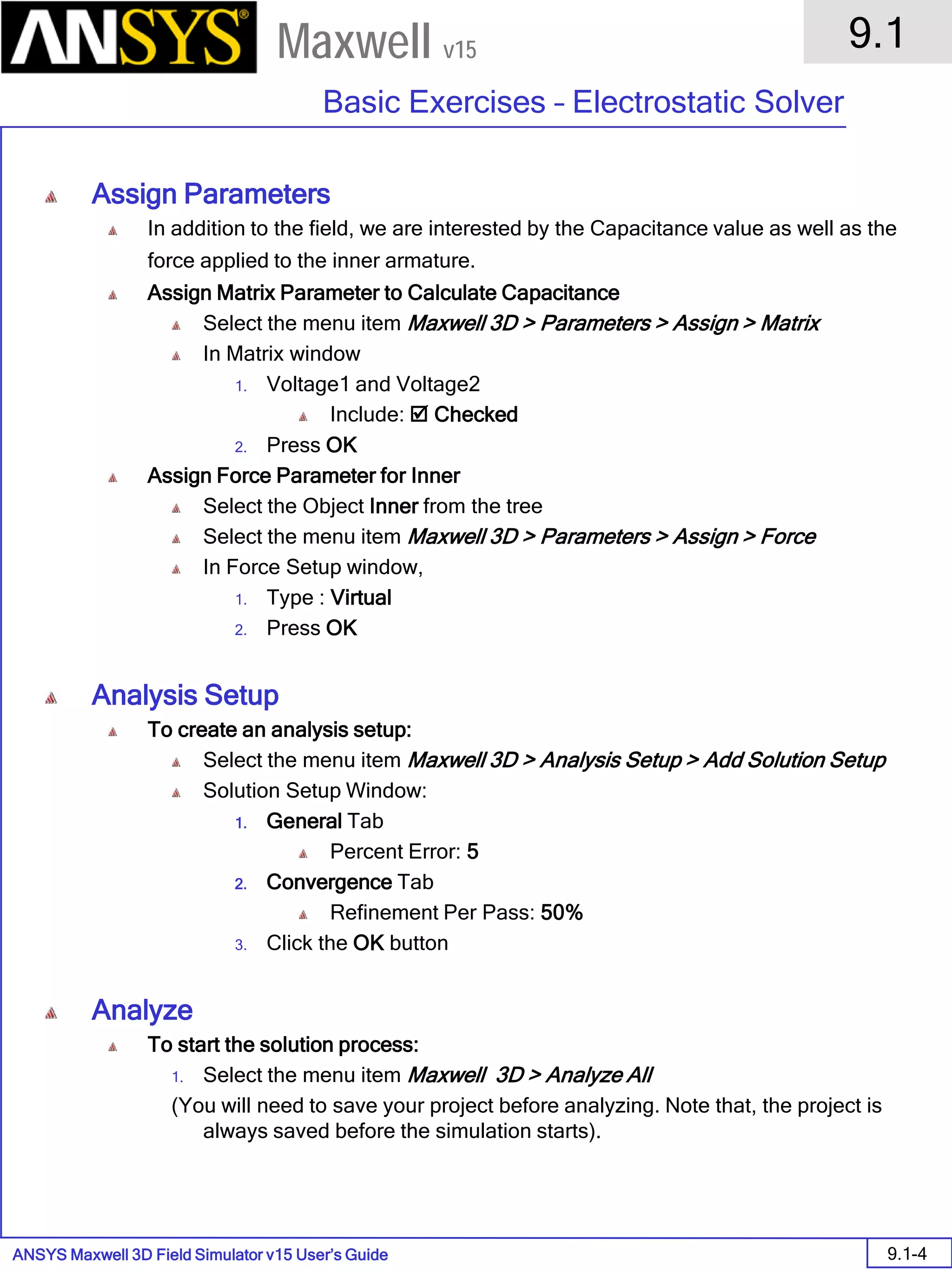 ANSYS Maxwell 3D Field Simulator v15 User’s Guide
9.1
Basic Exercises – Electrostatic Solver
9.1-4
Maxwell v15
Assign Parameters
In addition to the field, we are interested by the Capacitance value as well as the
force applied to the inner armature.
Assign Matrix Parameter to Calculate Capacitance
Select the menu item Maxwell 3D > Parameters > Assign > Matrix
In Matrix window
1. Voltage1 and Voltage2
Include:  Checked
2. Press OK
Assign Force Parameter for Inner
Select the Object Inner from the tree
Select the menu item Maxwell 3D > Parameters > Assign > Force
In Force Setup window,
1. Type : Virtual
2. Press OK
Analysis Setup
To create an analysis setup:
Select the menu item Maxwell 3D > Analysis Setup > Add Solution Setup
Solution Setup Window:
1. General Tab
Percent Error: 5
2. Convergence Tab
Refinement Per Pass: 50%
3. Click the OK button
Analyze
To start the solution process:
1. Select the menu item Maxwell 3D > Analyze All
(You will need to save your project before analyzing. Note that, the project is
always saved before the simulation starts).
 