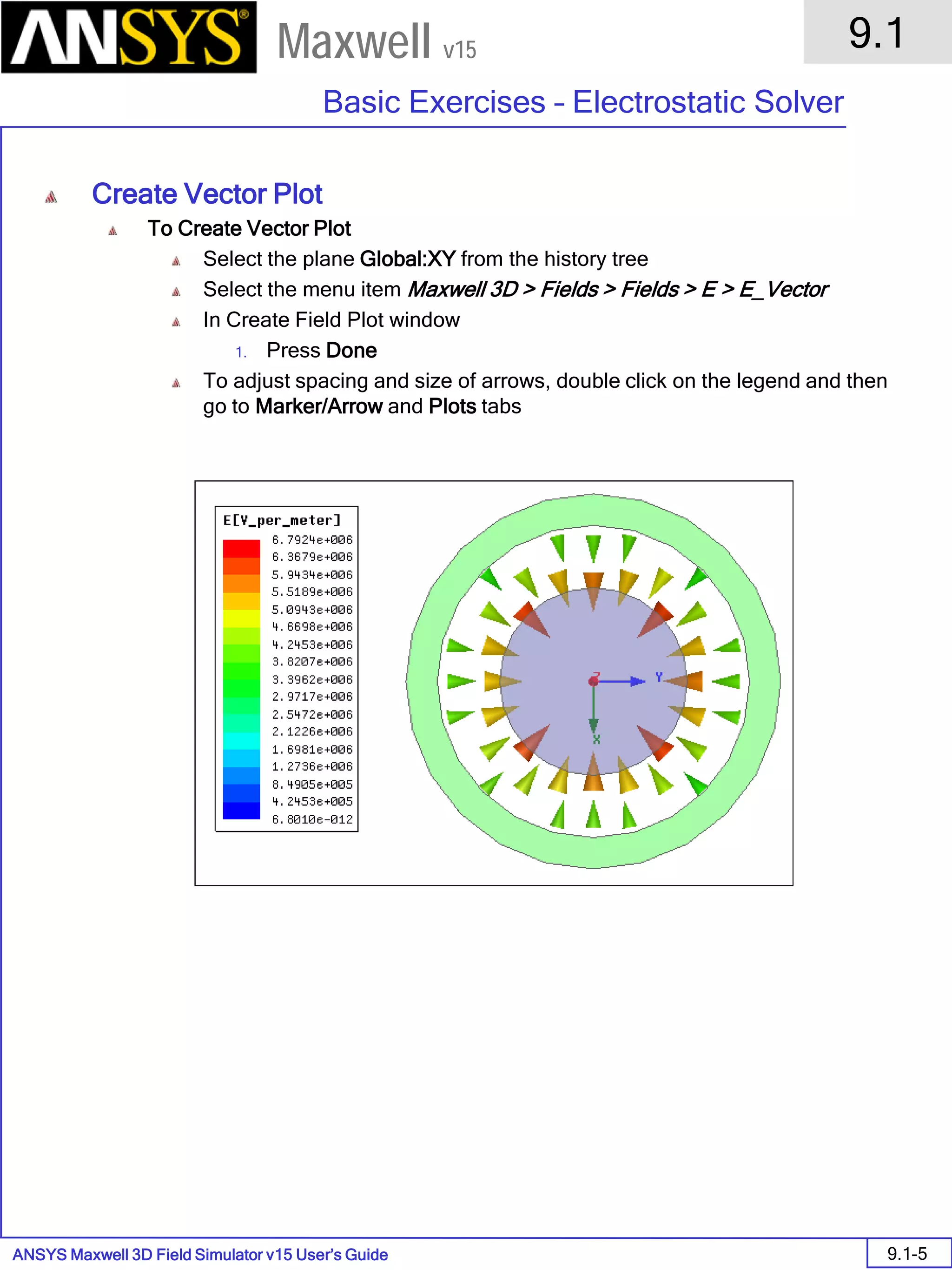 ANSYS Maxwell 3D Field Simulator v15 User’s Guide
9.1
Basic Exercises – Electrostatic Solver
9.1-5
Maxwell v15
Create Vector Plot
To Create Vector Plot
Select the plane Global:XY from the history tree
Select the menu item Maxwell 3D > Fields > Fields > E > E_Vector
In Create Field Plot window
1. Press Done
To adjust spacing and size of arrows, double click on the legend and then
go to Marker/Arrow and Plots tabs
 